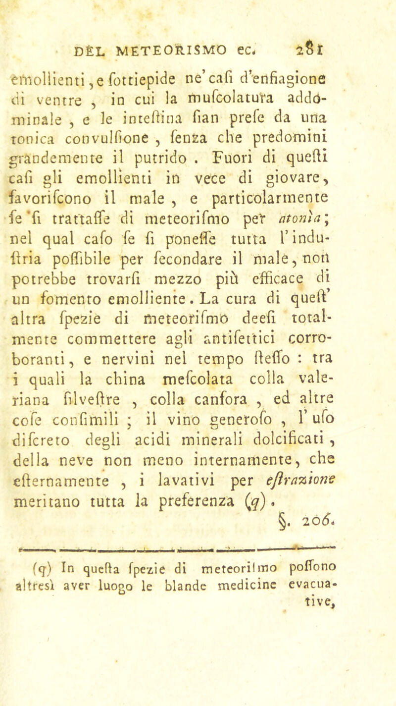 emollienti, e fottiepide ne’cafi d’enfiagione di ventre , in cui la mufcolatu'ra addó- minale , e le intefiina fian prefe da una tonica convulfione , fensa che predomini, grandemente il putrido . Fuori di quelU cafi gli emollienti in vece di giovare, favorifcono il male , e particolarmente fe’fi trattafle di meteorifmo pet atonìa^ nel qual cafo fe fi poneffe tutta l’indu- llria poffibile per fecondare il male, non potrebbe trovarfi mezzo più efficace di un fomento emolliente. La cura di queft altra fpezie di meteorifmó deefi total- mente commettere agli antifei'tici corro- boranti, e nervini nel tempo Reffo : tra i quali la china mefcolata colla vale- riana filveftre , colla canfora , ed altre cofe confimili ; il vino generofo , Tufo difcreto degli acidi minerali dolcificati , della neve non meno internamente, che efternamente , i lavativi per eflra%'tone meritano tutta la preferenza (^). §. 20(5. (q) In quella fpezie dì meteorii ino poffono altresì aver luogo le blande medicine evacua- tive.