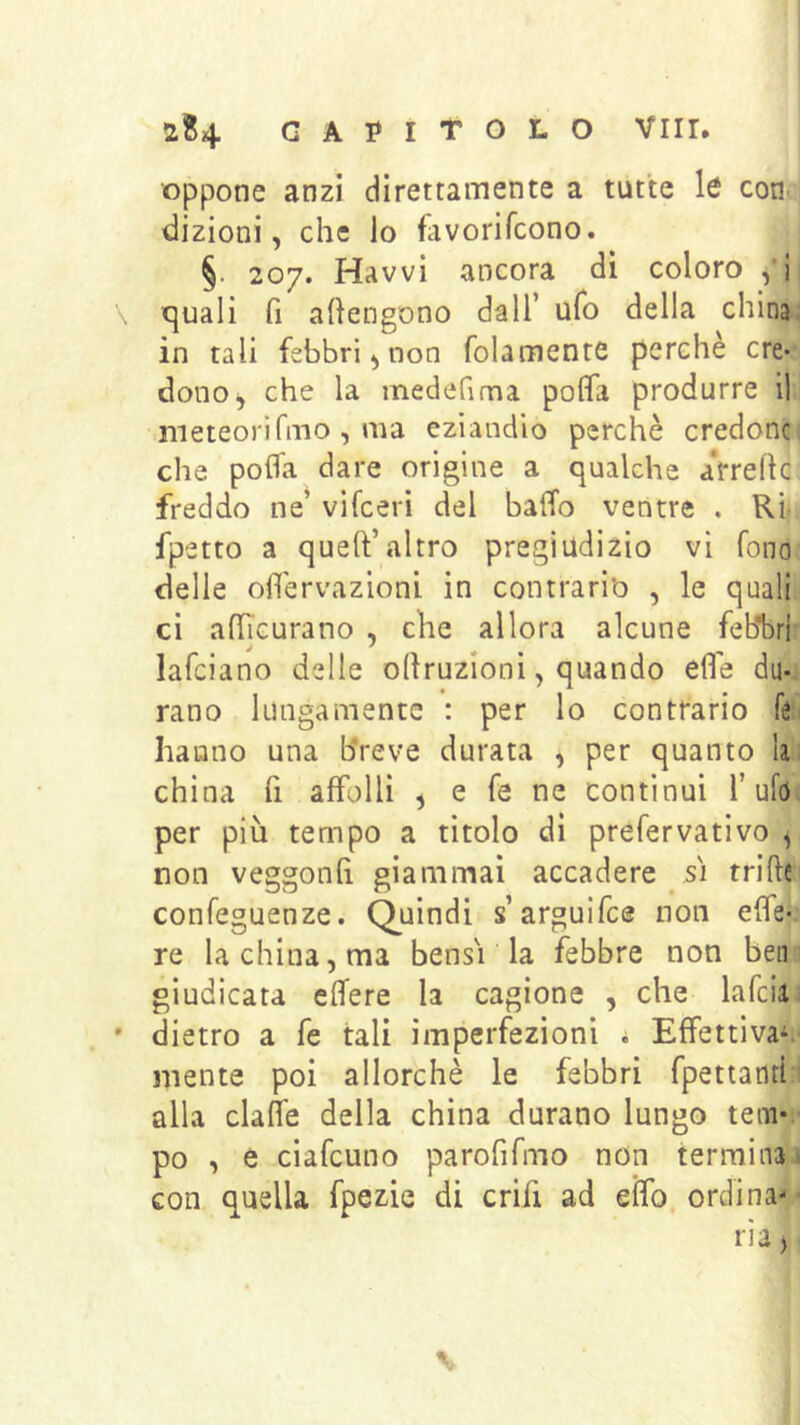 oppone anzi direttamente a tutte cotic dizioni, che lo favorifcono. §. 207. Havvi ancora di coloro ,’ii c]uali fi aftengono dall’ ufo della china: in tali febbri, non folamente perchè ere-’ donoi, che la medefima polfa produrre il rneteorìfmo , ma eziandio perchè credonc; che pofla dare origine a qualche a'rreflc freddo ne’ vifeeri del balTo ventre . Ri. fpetto a quell’altro pregiudizio vi fono delle ofìèrvazioni in contrario , le quali ci alTicurano , che allora alcune feb*bri lafciano delle ollruzionì, quando elle dii-i rano lungamente : per lo contrario féi hanno una breve durata , per quanto lai china fi affolli , e fé ne continui l’ufd; per più tempo a titolo di prefervativo ^ non veggonlì giammai accadere sì trifte confeguenze. Quindi s’arguifee non effe-, re la china, ma bensì la febbre non beni giudicata elfere la cagione , che lafciu ' dietro a fe tali imperfezioni i Effettivaii- mente poi allorché le febbri fpettanti:i alla dalle della china durano lungo tem*:' po , e ciafeuno parofifmo non terminai con quella fpezie di crifi ad elfo, ordina- -