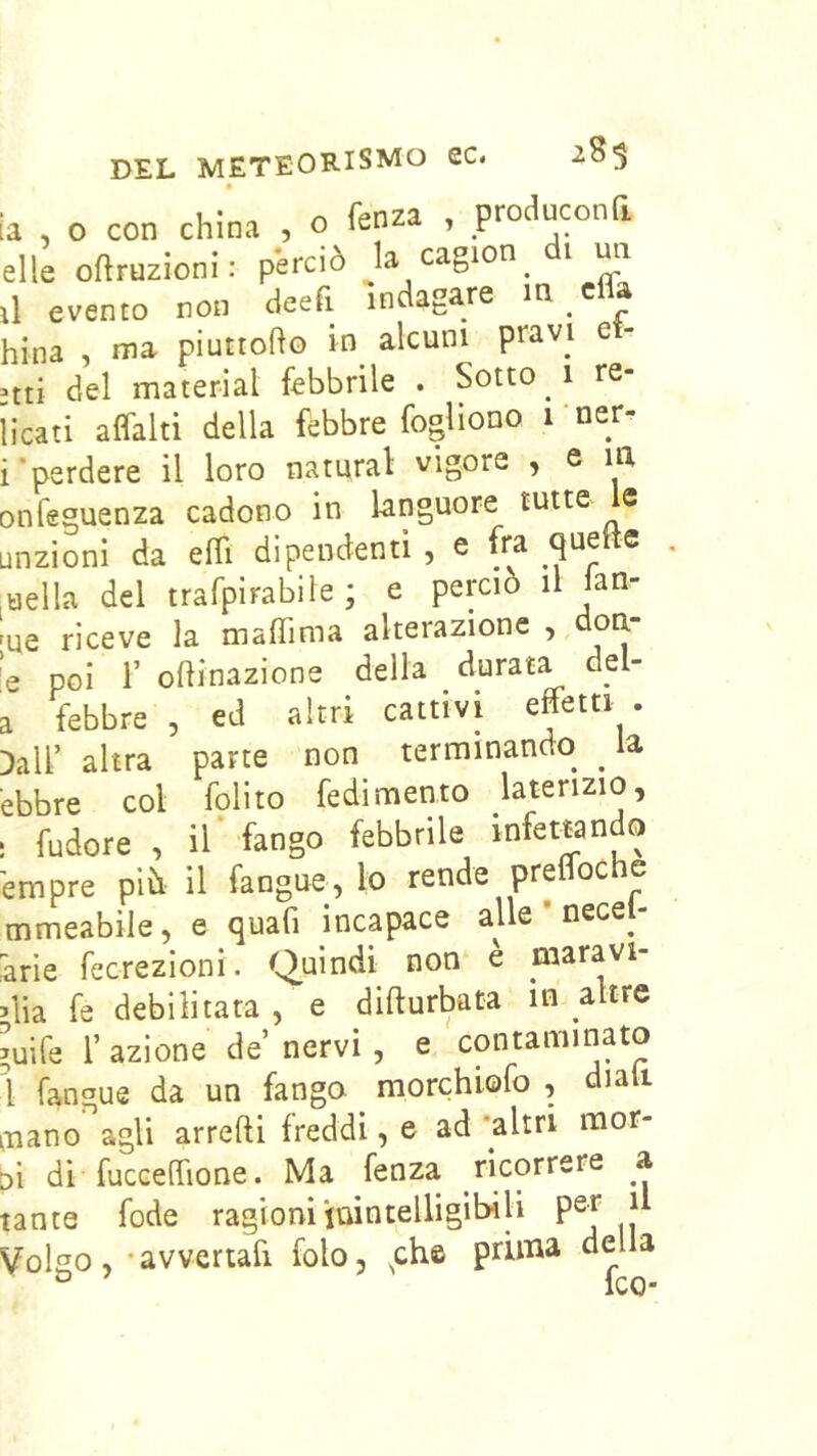 a , o con china , o fenza , producona elle oftruzioni: perciò la cagion di mi il evento non deeft indagare m cfla bina , ma piuttofto in alcuni pravi e - >tti del material febbrile . Sotto 1 re- [icati affalti della febbre fogliono rner- i‘perdere il loro naturai vigore , e la infeguenza cadono in languore tutte e jnzioni da efii dipendenti , e fra quette uella del trafpirabile ; e perciò il lan- ue riceve la malTima alterazione e poi r orinazione della durata del- 1 febbre , ed altri cattivi effetti . )air altra parte non terminando ^ la ebbre col folito fedimento laterizio, fudore , ir fango febbrile infettando empre pih il fangue, lo rende preffoche mmeabile, e quafi incapace alle nece^ àrie fecrezioni. Quindi non e maravi- dia fe debilitatale difturbata in altre >uife r azione de nervi, e contaminato l fangue da un fango morchiofo , diali ■nano agli arredi freddi, e ad 'altri mor- d di fucceffione. Ma fenza ricorrere a tante fode ragioni juintelligib-ili pei V^olgo, -avvertafi folo, fh© prima dela ° ICO-