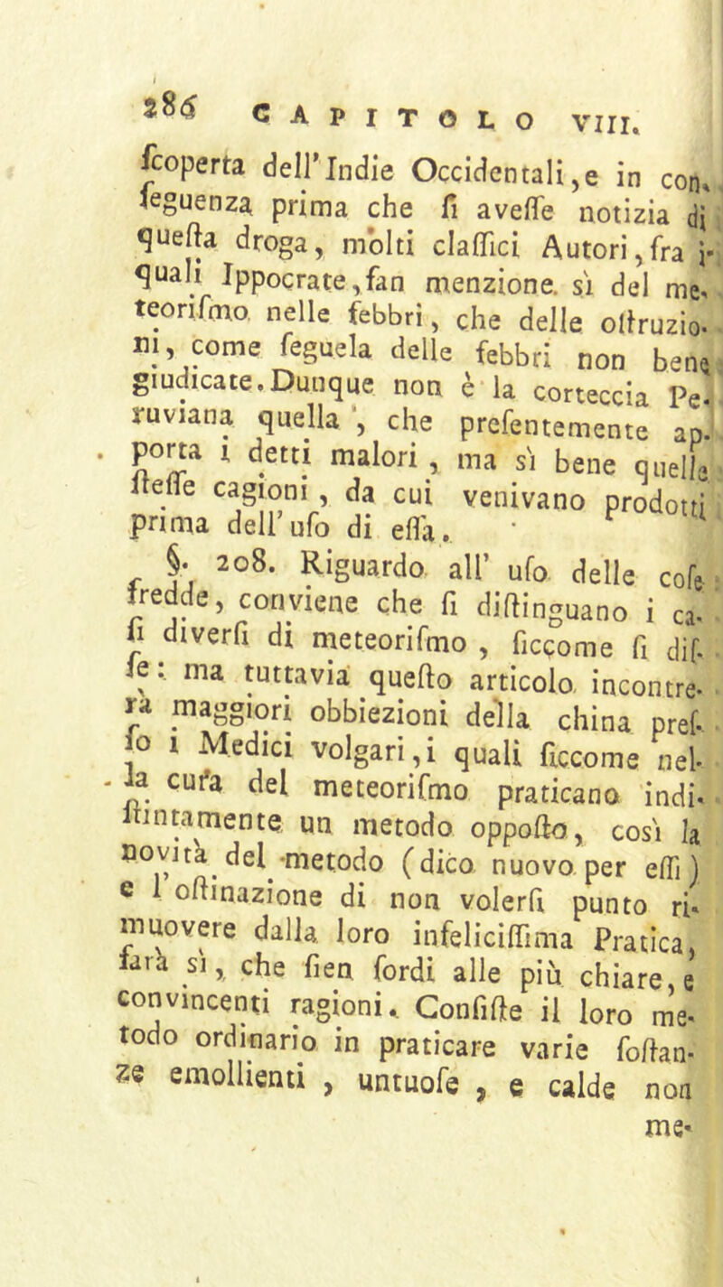 CAPITOLO Viri, Scoperta dell'Indie Occidentali,e in con. leguenza prima che fi avelTe notizia di quella droga, molti claflici Autori,fra j- ^uali lppocrate,fan menzione, sì del me. teorifmo. nelle febbri, che delle ollruzio- ni, come feguela delle febbri non bene giudicate,Dunque non è*la corteccia Pe- ruviana quella ’, che prcfentemente ap. porta I detti malori, ma sì bene quelle itelfe cagioni , da cui venivano prodotti prima dell’ufo di ella. ^ §• 208. Riguardo, all’ ufo delle cofe- fredde, conviene che fi diftinguano i ca- il diverfi di meteorifmo , ficcome fi dif. le : ma tuttavìa quello articolo- incontre- rii maggiori obbiezioni della china pref o I Medici volgari,i quali ficcome nel* • ia cui»a del meteorifmo praticano indi* intamente un metodo oppollo, così la uovjta del-metodo (dico nuovo.per elfi) e 1 ollinazione di non volerfi punto rh muovere dalla, loro infelicilTima Pratica, larh SI, che fien fordi alle più chiare, e convincenti ragioni. Gonfifte il loro me* todo ordinano in praticare varie fofian* emollienti , untuofe , e calde non me-