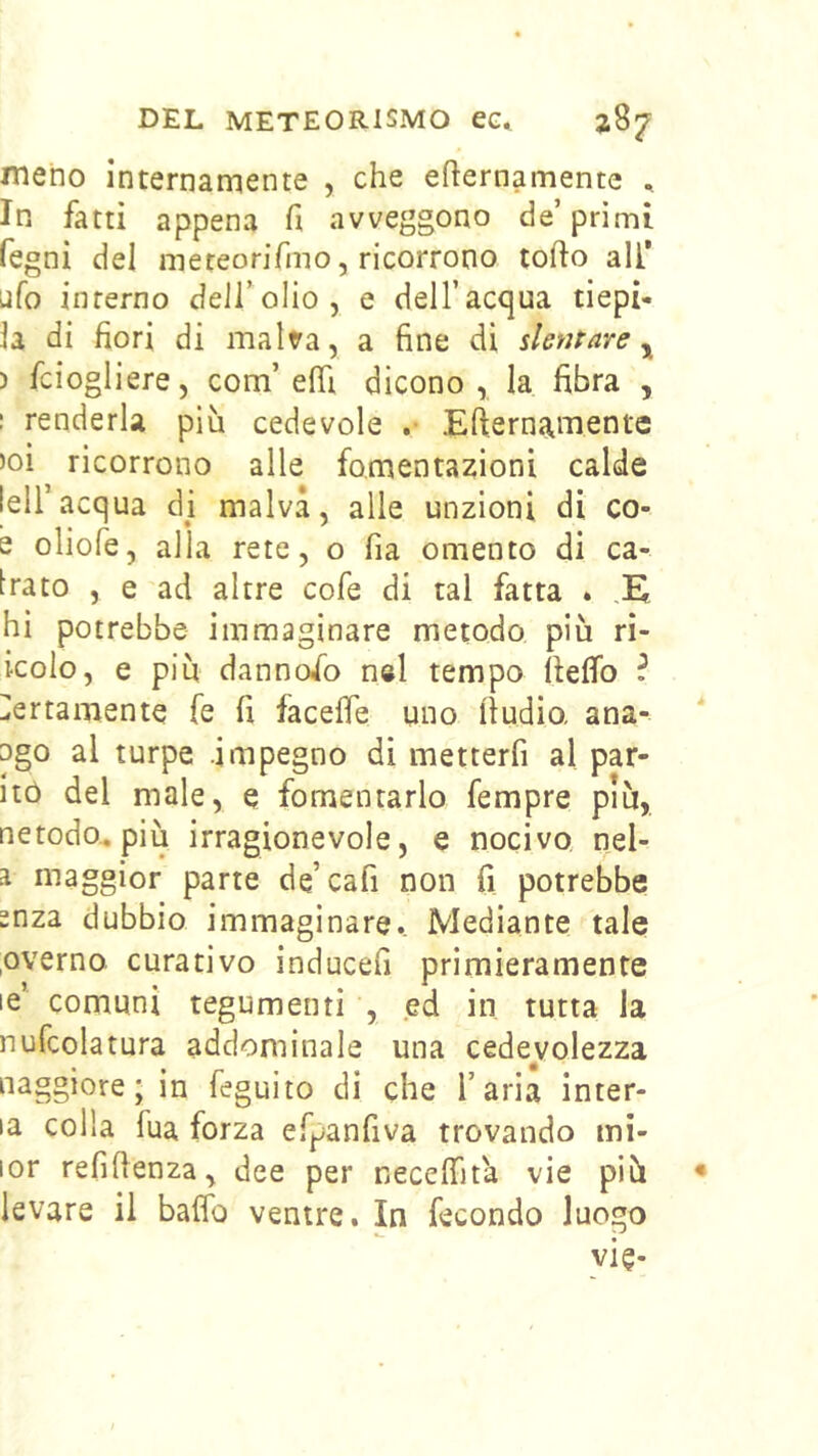 meno internamente , che eternamente , In fatti appena fi avveggono de’primi fegni del meteorifmo, ricorrono torto all* ufo interno deJi’olio, e dell’acqua depi- la di fiori di malva, a fine di stentare ^ ) fciogliere, com’erti dicono, la fibra , I renderla più cedevole .• Efternamente )oi ricorrono alle fomentazioni calde !eiracqua di malva, alle unzioni di co- e oliofe, alla rete, o fia omento di ca- brato , e ad altre cofe di tal fatta * ,E hi potrebbe immaginare metodo più ri- icolo, e più dannofo n«l tempo rteffo ^ Certamente fe fi facerte uno ftudio, ana- ago al turpe .impegno di metterfi al par- itò del male, e fomentarlo fempre più, netodo^ più irragionevole, e nocivo, nel- 1 maggior parte de’cafi non fi potrebbe snza dubbio immaginare. Mediante tale ,overno curativo inducefi primieramente le’ comuni tegumenti , ed in tutta la nufcolatura addominale una cedevolezza naggìore ; in feguito di che l’aria inter- la colla fua forza efpanfiva trovando mi- lor refirtenza, dee per necertìta vie più levare il bartb ventre. In fecondo luogo