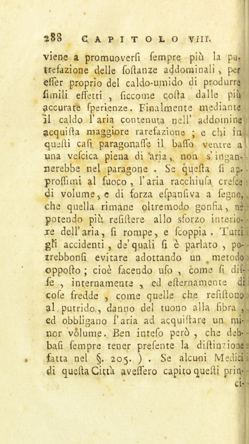 viene a promuoverfi Tempre più la pu-« frefazione delle foftan?e addominali ^ per efier proprio del caldo-umido di produrre iìmili effetti ^ ficcome colla dalle più accurate Tperienze. Finalmente mediante li caldo l’aria contenuta nell’ addomìne acqui Ha maggiore rarefazione ; e chi Ìli>: quelli caff paragonalTc il baffo ventre a una vefcica piena di *arianon s’ingan-^ uerebbe nel paragone . Se quella fi apr proffimi al fuoco, l’aria racchiufa crelcq di volume di forza erpanfiva a fegno, che quella rimane oltremodo gonfia, nè potendo più refillere allo sforzo interio^ xe dell’aria, fi rompe, e fcoppia . Tutti gli accidenti , de’quali fi è parlato , po- trebbonfi evitare adottando un , metodo oppollo ; cioè facendo ufo , come fi dii- fc , internamente ed ellernamente di cofe fredde , come quelle effe refillono al, putrido,, danno del tuono alla fibra , ed obbligano l’aria ad acquilhre un mi- nor volume.^ Ben intefo però, che deb* bafi fempre tener prefente la dillinzione fatta nel §. 205. ) . Se alcuni Medici di quella Citta aveffero capito quelli pria*