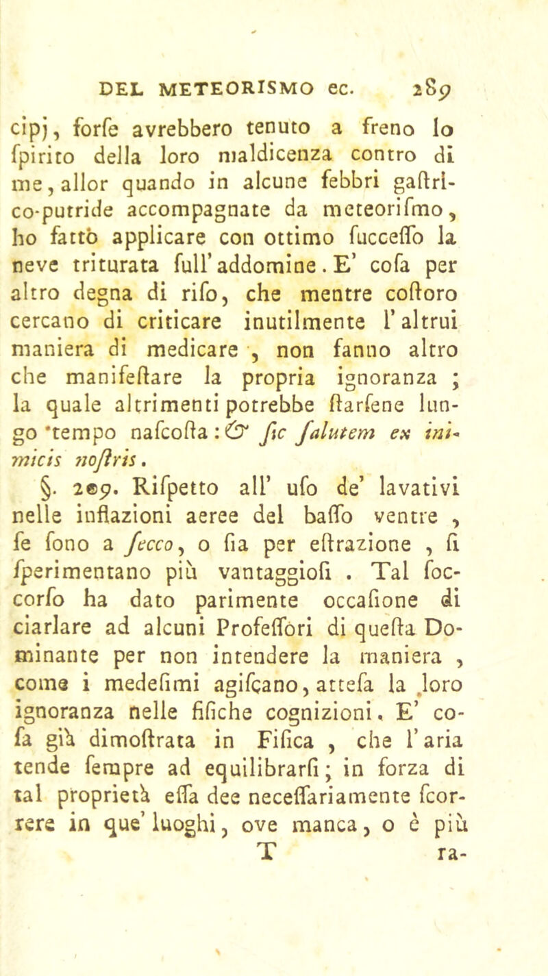 cipj, forfè avrebbero tenuto a freno lo fpirito della loro maldicenza contro di nie,allor quando in alcune febbri gaftrl- co-putride accompagnate da meteorifmo, ho fatto applicare con ottimo fucceflb la neve triturata full’addomine . E’ cofa per altro degna di rifo, che mentre coftoro cercano di criticare inutilmente l’altrui maniera di medicare , non fanno altro che manifellare la propria ignoranza ; la quale altrimenti potrebbe ftarfene lun- go‘tempo nafcodaiO' fic falutem ex micts noflrU. §. 2©5>. Rifpetto all’ ufo de’ lavativi nelle inflazioni aeree del baffo ventre , fe fono a fecco^ o fia per eftrazione , lì fperimentano più vantaggiofi . Tal foc- corfo ha dato parimente occafione di ciarlare ad alcuni Profeffòri di quella Do- minante per non intendere la maniera , come i medefimi agifcano, attefa la Joro ignoranza nelle fifiche cognizioni. E’ co- fa giù dimoftrata in Fifica , che l’aria tende ferapre ad equilibrarli; in forza di tal proprietù effa dee neceffariamente fcor- rere in que’luoghi, ove manca, o è più T ra-