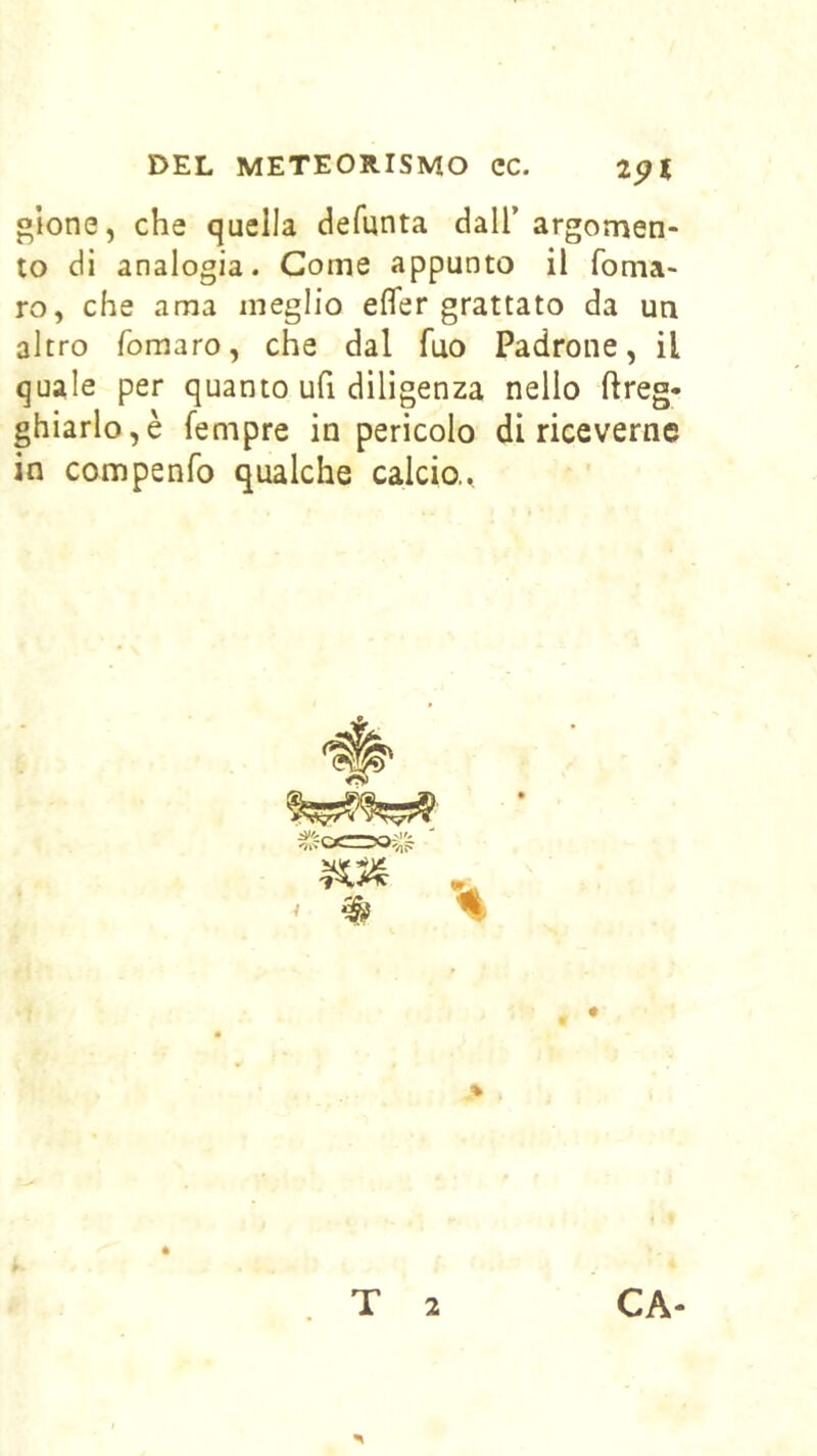 «Ione, che quella defunta dall’ argomen- to di analogia. Come appunto il fonia- ro, che ama meglio efler grattato da un altro fomaro, che dal Tuo Padrone, il quale per quanto ufi diligenza nello ftreg- ghiarlo,è Tempre in pericolo di riceverne in compenfo qualche calcio.. T 2 CA-
