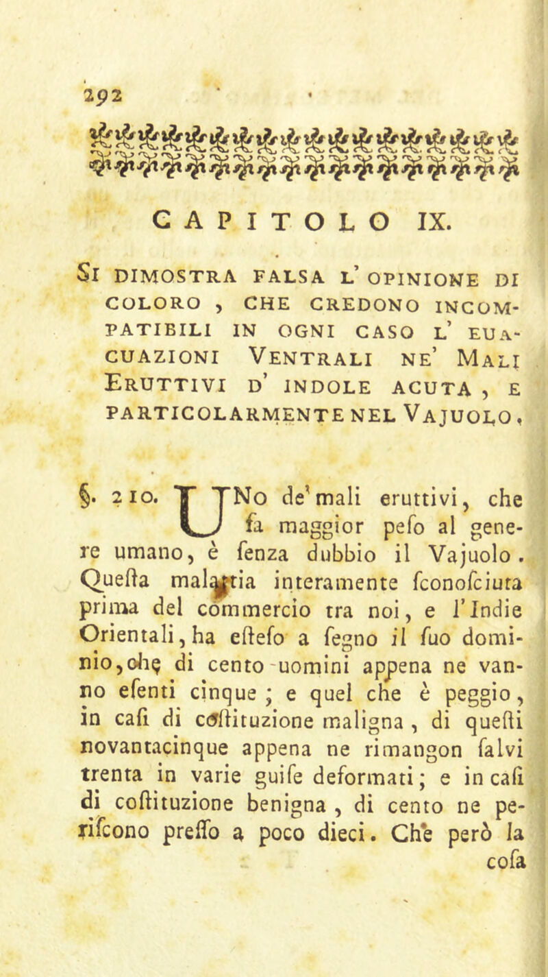 2p2 CAPITOLO IX. Si dimostra falsa l’ opinione di COLORO ) CHE CREDONO INCOM- PATIBILI IN OGNI CASO l’ EUa- cuazioni Ventrali ne’ Mali Eruttivi d’ indole acuta , e particolarmente nel Vajuolo, §. 2 10. T TNo de'mali eruttivi, che fa maggior pefo al gene- re umano, è fenza dubbio il Vajuolo. Quella malyia interamente fconofciura prima del commercio tra noi, e ITndie Orientali, ha eftefo a fegno il fao domi- nio,oJi^ di cento-uomini appena ne van- no efenti cinque; e quei che è peggio, in cafi di cerfiituzione maligna , di quehi novantacinque appena ne rimangon falvi trenta in varie guife deformati; e in cali di coftituzione benigna , di cento ne pe- tifcono preflb a poco dieci. Ch*e però la cofa