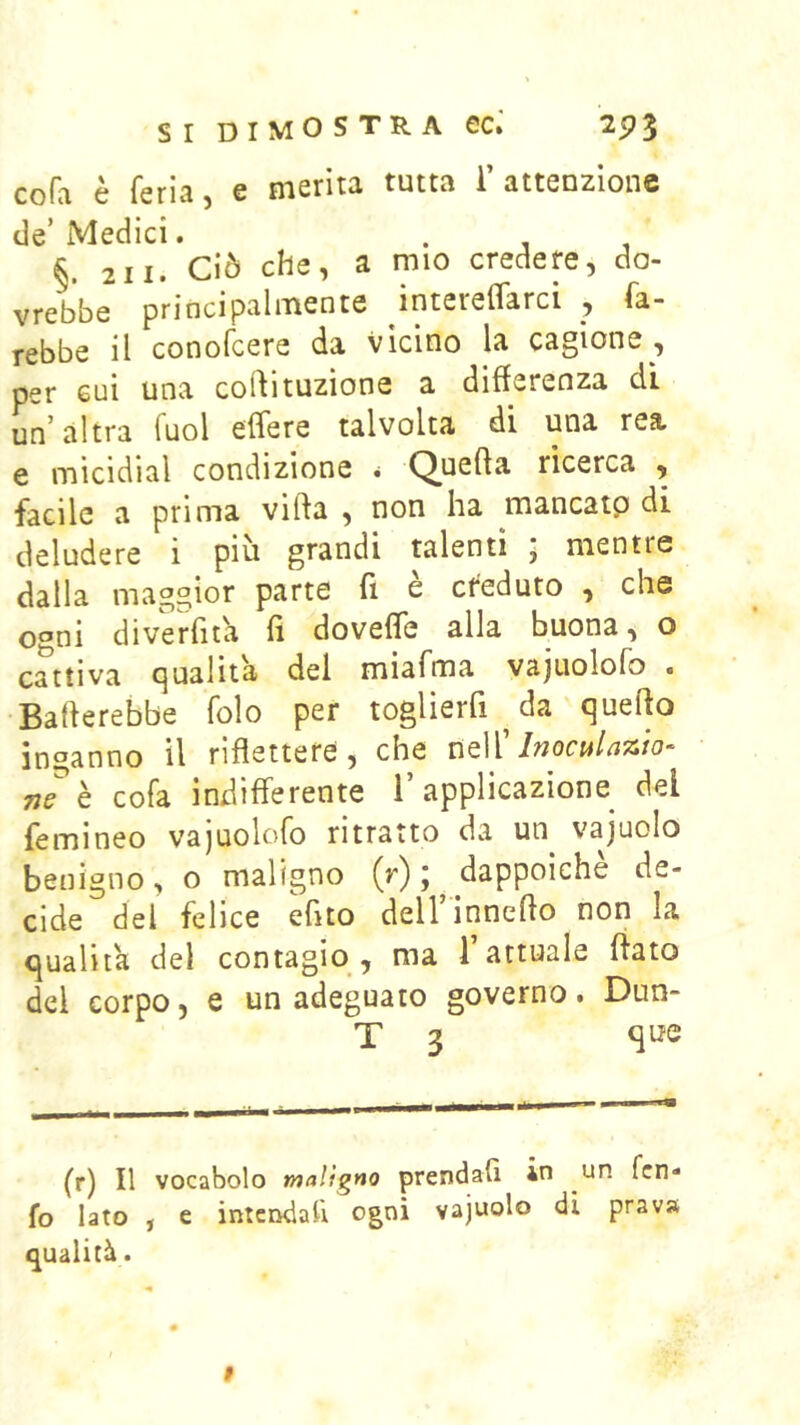 cofa è feria, e merita tutta l’attenzione de’Medici. . , , §. 2 11. Ciò che, a mio credere, do- vrebbe principalmente intereflarci , fa- rebbe il conofcere da vicino la cagione , per cui una codituzìone a differenza di un’ altra Tuoi effere talvolta di una rea e micidial condizione • Quefta ricerca , facile a prima vifta , non ha mancatp di deludere i piu grandi talenti , mentre dalla maggior parte fi e ct^eduto , che ogni diverfita fi dovefle alla buona, o cattiva qualità del miafma vajuolofo . Baderebbe folo per toglierfi da quedo inganno il riflettere, che néì' Inoculazio-^ neh cofa indifferente l’applicazione del femineo vajuolofo ritratto da un vajuolo benigno, o maligno (r) ; dappoiché de- cide del felice efito deH’inneflo non la qualità del contagio , ma 1 attuale flato del corpo, e un adeguato governo. Dun- T 3 qi^e (r) Il vocabolo maligno prendafì in un fcn- fo Iato , e intcìKÌali ogni vajuolo di prava qualità.