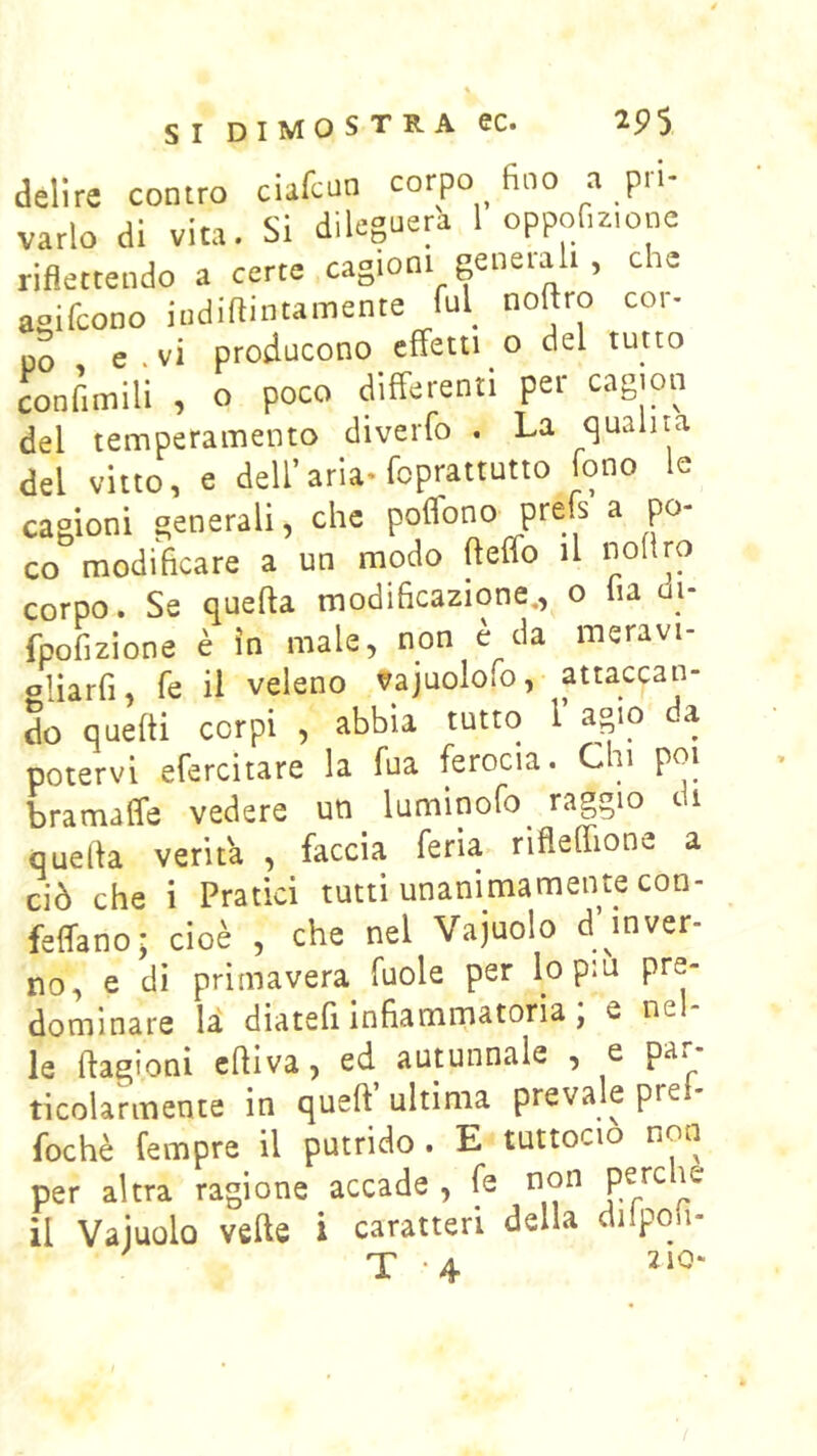 delire contro ciafcan corpo fino a pri- varlo di vita. Si dileguerà l oppofizione riflettendo a certe cagioni generali , che aaifcono iudiftintamente ^ noltro col- po e . vi producono effetti o del tutto confimili , o poco differenti per cagion del temperamento diverfo . La egualità del vitto, e dell’aria-foprattutto fono le cagioni generali, che pofl'ono prefs a pò- co modificare a un modo fteffo il noflro corpo. Se quella modificazione,, o ha ui- fpofizione è in male, non è da meravi- oliarfi, fé il veleno vajuololo, attaccan- do quelli corpi , abbia tutto 1’ agio da potervi efercitare la fua ferocia. Chi poi bramaffe vedere un luminofo^ raggio ti quella verità , faccia feria rifleffione a ciò che i Pratici tutti unanimamente con- feffano; cioè , che nel Vajuolo d inver- no, e dì primavera fuole per lopm pre- dominare la diatefi infiammatoria ; e nel- le flagioni cfliva, ed autunnale , e par- ticolarmente in quell’ ultima prevale prei- fochè Tempre il putrido . E tuttocio non per altra ragione accade , fe non il Vajuolo vefte i caratteri della dilpoh- T -4