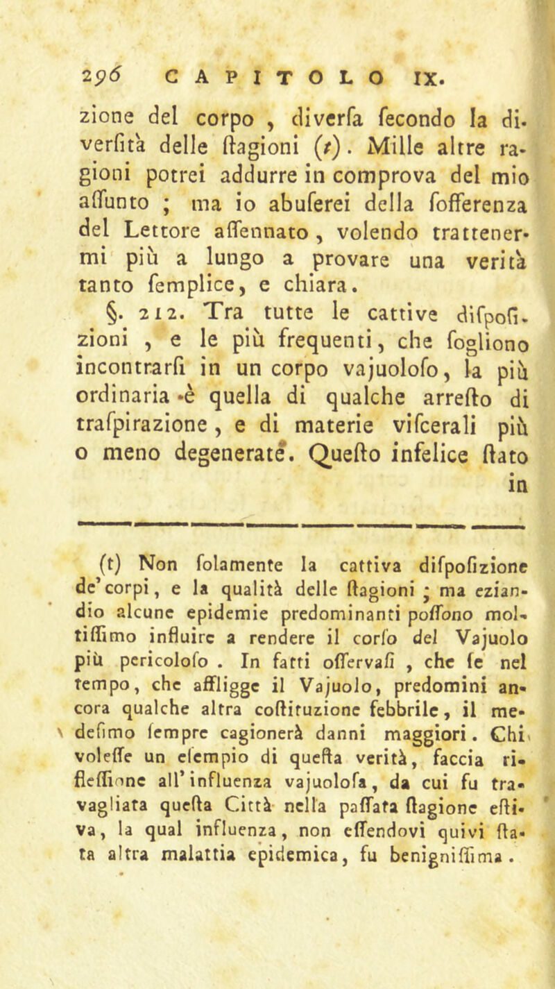 zione del corpo , diverfa fecondo la di. verfita delle ftagioni (/). Mille altre ra- gioni potrei addurre in comprova del mio alTunto ; ma io abuferei della fofferenza del Lettore affennato , volendo trattener- mi più a lungo a provare una verità tanto femplice, e chiara. §. 2 12. Tra tutte le cattive difpofi. zioni , e le più frequenti, che fogliono incontrarfi in un corpo vajuolofo, la più ordinaria -è quella di qualche arredo di trafpirazlone, e di materie vifcerali più o meno degenerate. Quefto infelice dato in (t) Non folamente la cattiva difpofizione de’corpi, e la qualità delle ftagioni * ma ezian- dio alcune epidemie predominanti poflbno mol- tiffimo influire a rendere il corfo del Vajuolo più pcricolofo . In fatti offervafi , che fc nel tempo, che affligge il Vajuolo, predomini an- cora qualche altra coftituzione febbrile, il rae- \ defimo (emprc cagionerà danni maggiori. Chi> voleffe un efempio di quella verità, faccia ri- fleflinne all’influenza vajuolofa, da cui fu tra- vagliata quella Città- nella paffata ftagione elfi. ' va, la qual influenza, non effendovì quivi fla« ta altra malattia epidemica, fu benigniflìma .
