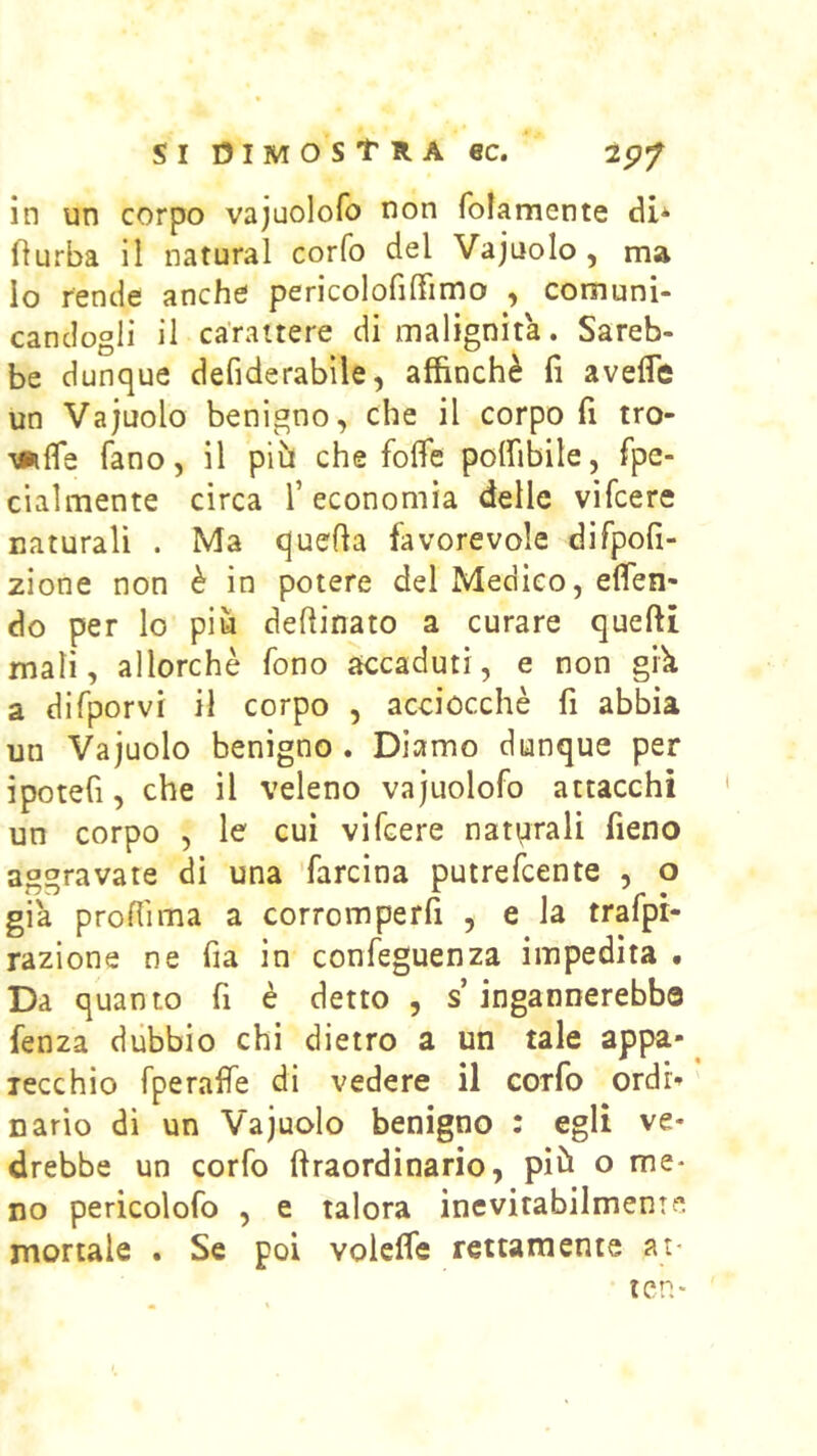 in un corpo vajuolofo non folamente di* fìurba il naturai corfo del Vajuolo , ma Io rende anche pericolofiffimo , comuni- candogli il carattere di malignita. Sareb- be dunque defiderabìle, affinchè fi avefle un Vajuolo benigno, che il corpo fi tro- \iifle fano, il piu che fofle polfibile, fpe- cialmente circa T economìa delle vifcere naturali . Ma quella favorevole dirpofi- zione non è in potere del Medico, efien' do per lo più defiinato a curare quelli mali, allorché fono accaduti, e non gik a difporvi il corpo , acciocché fi abbia un Vajuolo benigno . Diamo dunque per ipotefi, che il veleno vajuolofo attacchi un corpo , le cui vifcere naturali fieno aggravate di una ’farcina putrefcente , o già profiima a corromperfi , e la trafpr- razione ne fia in confeguenza impedita . Da quanto fi è detto , s ingannerebbe fenza dùbbio chi dietro a un tale appa- lecchio fperaffe di vedere il corfo ordi> nario di un Vajuolo benigno : egli ve- drebbe un corfo llraordinario, più o me* no pericolofo , e talora inevitabilmente mortale . Se poi volelfe rettamente at* ten*
