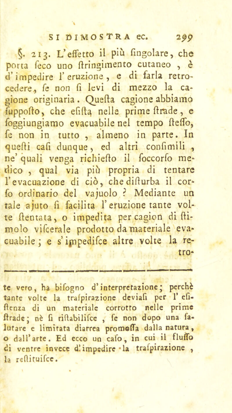 §. 213. L’effetto il più fmgolare, che porta feco uno ftrlngimento cutaneo , è d’impedire l’eruzione, e di farla retro- cedere., fc non fi levi di mezzo la ca- gione originaria . Quefia cagione abbiamo fuppofio, che efifta nelle prime fimde, e foggiungiamo evacuabile nel tempo fieffo, fe non in tutto , almeno in parte. In quefii cafi dunque, ed altri confimili , ne’ quali venga richiefio il foccorfo me- dico , qual via più propria di tentare l’evacuazione di ciò, chedifiurba il cor- fo ordinario del vajuolo ? Mediante un tale ajuto fi facilita l’eruzione tante vol- te dentata, o impedita per cagion di fti- molo vifcerale prodotto da materiale eva- cuabile ; e s ipipedifce altre volte la re- tro- te vero, ha bifogno d’interpretazione* perchè tante volte la trafpirazione dcviafi per T efi- fìenza di un materiale corrotto nelle prime ftradcj nè fi riflabilifce , fe non dopo una fa- lutarc e limitata diarrea promoffa dalla natura, o dall’arte. Ed ecco un cafo, in cui il fluflb di ventre invece d! impedire • la trafpirazione , la refiituifee.