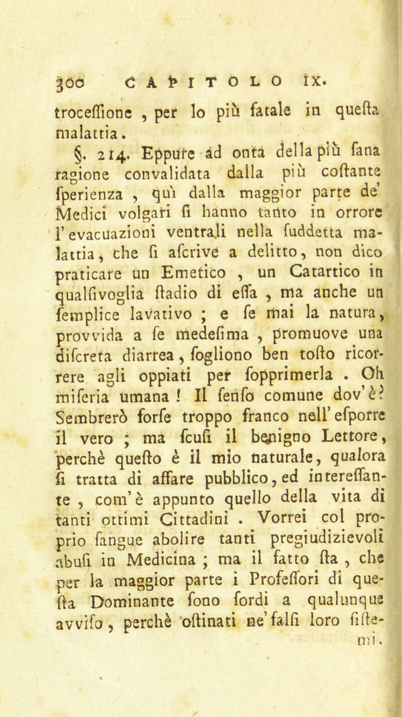 troceflione , per lo più fatale in quefta malattia. §. 214. Eppufe àd onta della più Tana ragione convalidata dalla piu collante fperienza , qui dalla maggior parp de Medici volgati fi hanno tanto in orrore ’ r evacuazioni ventrali nella fuddetta ma- lattia j che fi aferive a delitto, non dico praticare un Emetico , un Catartico in qualfivoglia fladio di effa , ma anche un femplice lavativo ; e fe mai la natura, provvida a fe medefima , promuove una difereta diarrea, fogliono ben torto ricor- rere agli oppiati pet fopprimerla . Oh miferia umana ì II ferifo comune dov’è? Sembrerò forfè troppo franco noirefporre il vero ; ma fcufi il benigno Lettore, perchè quefto è il mio naturale, qualora fi tratta di affare pubblico, ed intereffan- te , com’è appunto quello della vita di tanti ottimi Cittadini . Vorrei col pro- prio fangue abolire tanti pregiudizievoli abufi in Medicina ; ma il fatto fta , che per la maggior parte i Profertbri di que- fta Dominante fono fordi a qualunque avvìfo, perchè‘oftinati nefalfi loro firte-