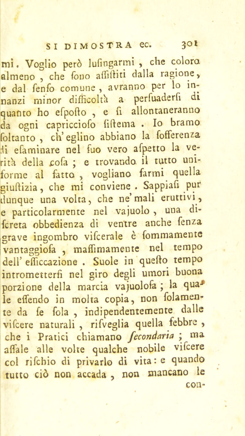 mi. Voglio però Jufingarmì , che colora almeno , che fono aflihitì dalla ragione, e dal fenfo comune , avranno per lo in- nanzi minor difficolta a perfuaderfi di quanto ho efpofto , e fi allontaneranno da ogni capricciofo hftema . Io bramo foltanto , ch’eglino abbiano la fofferenza efaminaro nel ffio vero afpetto la ve- rità della £ofa ; e trovando, il tutto uni- forme al fatto 5 vogliano farmi quella giuftizia, che mi conviene . Sappiali pur dunque una volta, che ne’mali eruttivi, e particolarmente nel vajuolo , una di- fcreta obbedienza di ventre anche fenza iSrave ingombro vifcerale è fommamente Ivantaggiofa , maffimamente nel tempo dell’ efficcazione . Suole in quello tempo intrometterli nel giro degli umori buona porzione della marcia vajuolofa ; la qua-* le elfendo in molta copia, non folamen- le da fe fola , indipendentemente dalle vifcere naturali , rifveglia quella febbre , che i Pratici chiamano fecondarla ; ma affale alle volte qualche nobile vifcere col rifchio di privarlo di vitate quando tutto ciò non accada , non mancano le con-