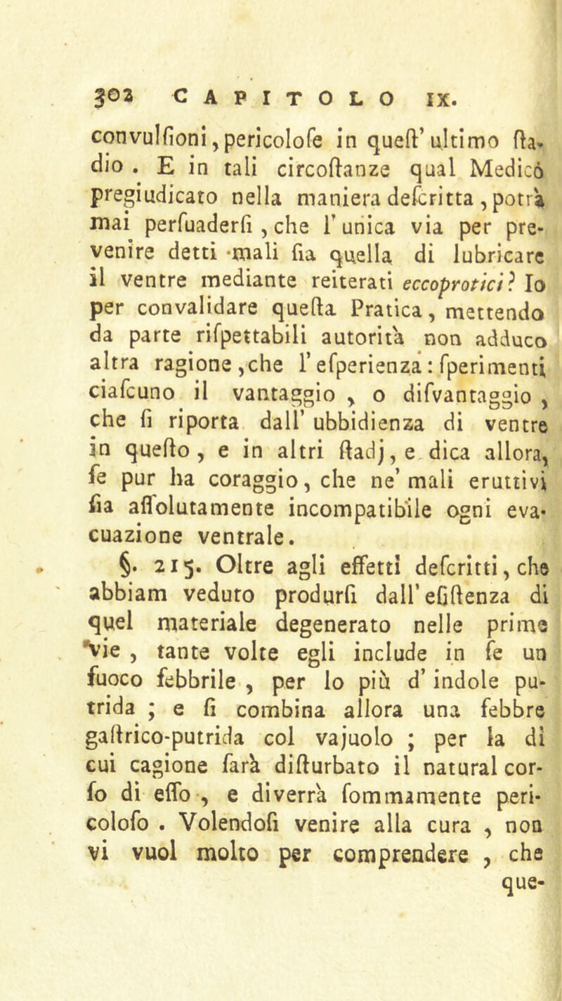 convulfioni ,pericoIofe in queft’ultimo Ra- dio . E in tali circoftanze qual Medicò pregiudicato nella maniera defcritta , potrà mai perfuaderfi, che Tunica via per pre- venire detti *mali fia quella di lubricare il ventre mediante reiterati eccoproticiì Io per convalidare quella Pratica, mettendo da parte rifpettabili autorità non adduco altra ragione,che T efperienza : fperimenti ciafcuno il vantaggio , o difvantaggio , che f] riporta dall’ ubbidienza di ventre in quello, e in altri Radj,e dica allora, fe pur ha coraggio, che ne’mali eruttivi ha affolutamente incompatibile ogni eva- cuazione ventrale. §. 215. Oltre agli effetti defcrltti, che abbiam veduto produrfi dalTeGllenza di quel materiale degenerato nelle prime vie , tante volte egli include in fe un fuoco febbrile , per lo piu d’indole pu- trida ; e fi combina allora una febbre gallrico-putrida coi vajuolo ; per la di cui cagione fark dillurbato il naturai cor- fo dì elfo-, e diverrà fommamente peri- colofo . Volendofi venire alla cura , non vi vuol molto per comprendere , che que-
