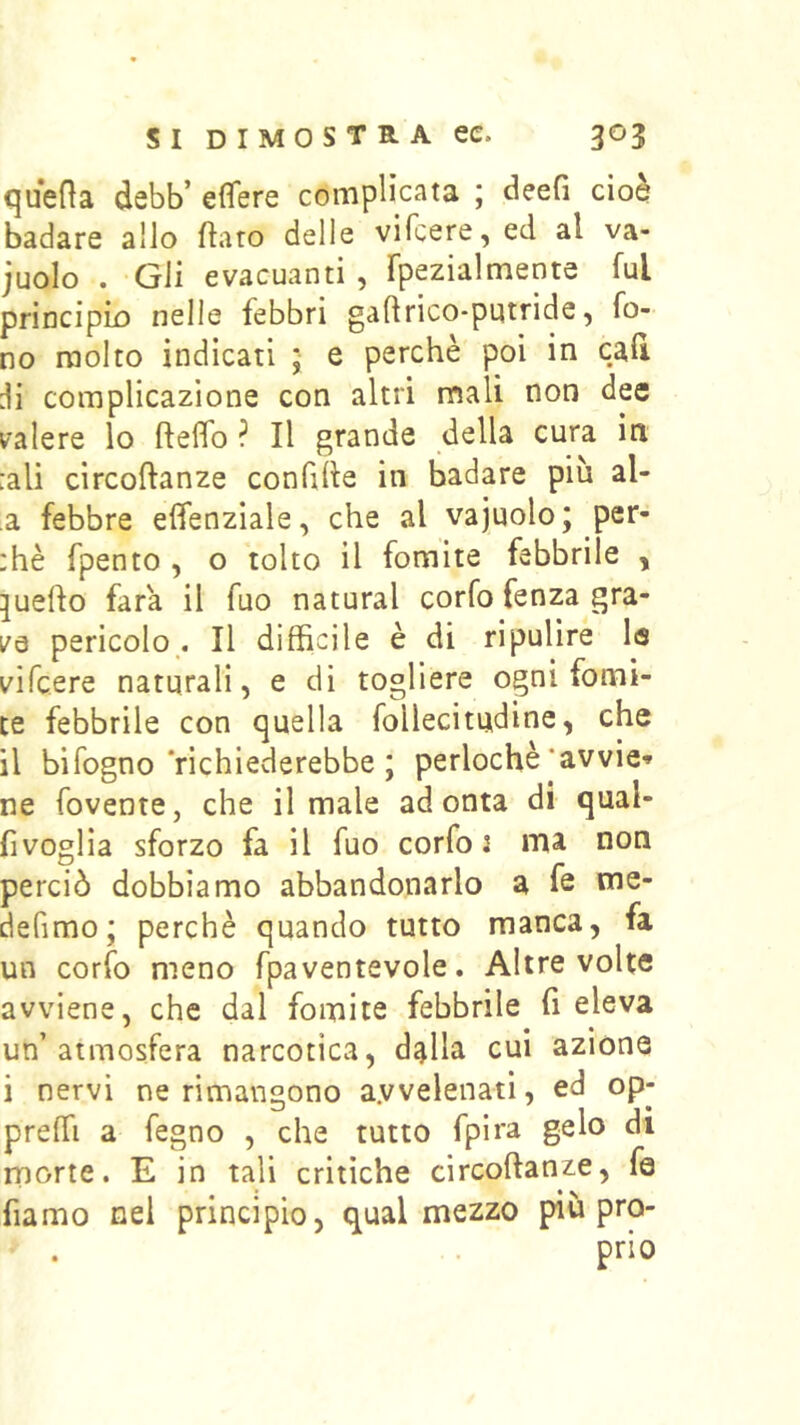 quefìa debb’ effere complicata ; deefi cioè badare allo flaro delle vifcere, ed al va- juolo . Gli evacuanti , fpezialmente fui principk) nelle febbri gaftrico-putride, fo- no molto indicati ; e perchè poi in cali di complicazione con altri mali non dee valere lo fteifo ? Il grande della cura in :ali circoftanze confile in badare più al- a febbre elfenziale, che al vajuolo; per- :hè fpento , o tolto il fomite febbrile , pedo fara il fuo naturai corfo fenza gra- ve pericolo .1 II difficile è di ripulire la vifcere naturali, e di togliere ogni fomi- te febbrile con quella follecitudine, che il bifogno‘richiederebbe ; perlochè’avvie» ne rovente, che il male adonta di qual- fìvoglia sforzo fa il fuo corfo J ma non perciò dobbiamo abbandonarlo a fe me- defimo; perchè quando tutto manca, fa un corfo meno fpaventevole. Altre volte avviene, che dal fomite febbrile fi eleva un’atmosfera narcotica, dalla cui azione i nervi ne rimangono a.vvelenati, ed op- preffi a fegno , che tutto fpira gelo di morte. E in tali critiche circoftanze, fé fiamo nel principio, qual mezzo più pro- prio