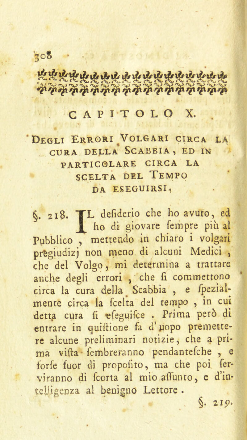 ■joS • 'V' 'V> '^V' '•^j ''v> 'v 'V» V '’V* 'V* . CAPITOLO X. . ‘Degli Errori ^Volgari circa la CURA DELLA SCABBIA, ED IN PARTICOLARE CIRCA LA scelta del Tempo DA ESEGUIRSI, §. 218. TL deriderlo che ho avuto, ed ho di giovare fempre più al Pubblico , mettendo in chiaro i volgari pregiudizi non meno di alcuni Medici , che del Volgo, mi determina a trattare anche degli errori , che fi commettono circa la cura della ^ Scabbia , e fpezial- mente circa la fcelta del tempo , in cui detta cura h ‘efeguifce . Prima però di entrare in quiftione fa d’uopo premette- re alcune preliminari notìzie, che a pri- ma vifta-fembreranno pendantefche , e forfè fuor dì propofito, ma che poi fer- viranno di fcorta al mio alfunto, e d in- telligenza al benigno Lettore . . §• 2ip.