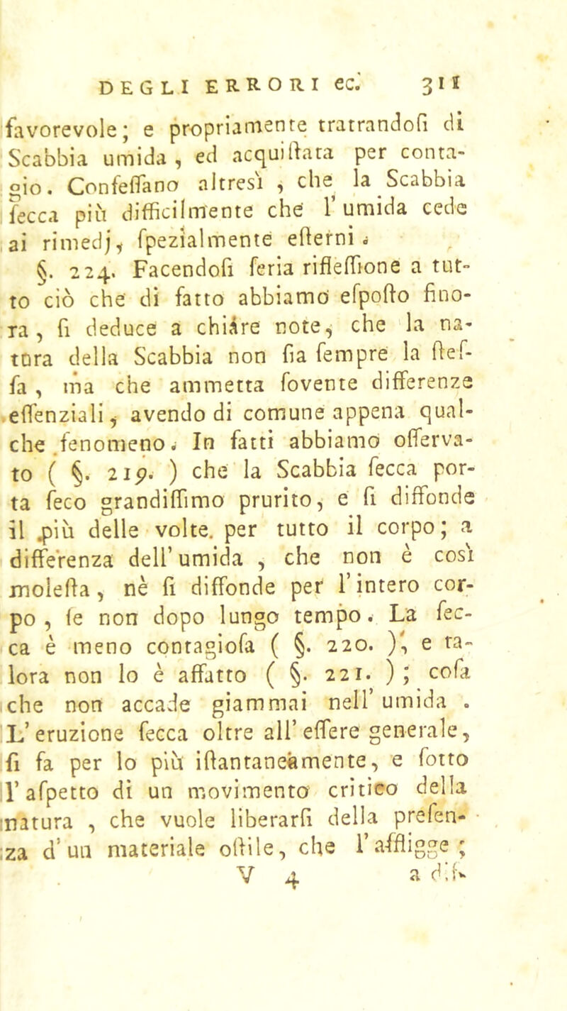 favorevole; e propriamente tratrandofi di Scabbia umida, ed acquilkra per conta- gio. ConfelTano altresì , che la Scabbia fecca più difficilmente che l’umida ceda i3Ì rimedj, fpezialmente edemi i §. 224. Facendofi feria rifleffione a tut- to ciò che di fatto abbiamo efpofto fino- ra , fi deduce a chiare note,* che la na- tura della Scabbia non fia fempre la fief- fa , ma che ammetta fovente differenze .effenziali^ avendo di comune appena qual- che .fenomeno ^ In fatti abbiamo offerva- to ( §. 2ip. ) che la Scabbia fecca por- ta feco grandiffimo prurito, e fi diffonde il 4)iù delle volte, per tutto il corpo; a diffeVenza dell’umida , che non e cosi molefia, nè fi diffonde per l’intero cor- po, le non dopo lungo tempo. La fec- ca è meno contagiofa ( §. 220. ), e ta- lora non lo è affatto ( §. 221. ); cofa iche non accade giammai nell’ umida . L’eruzione fecca oltre all’effere generale, fi fa per lo più ifiantanetìmente, e fotto l’afpetto dì un movimento critico della matura , che vuole liberarli della prefen- • iza d’un materiale odile, che l’affligge; V 4 a ddv