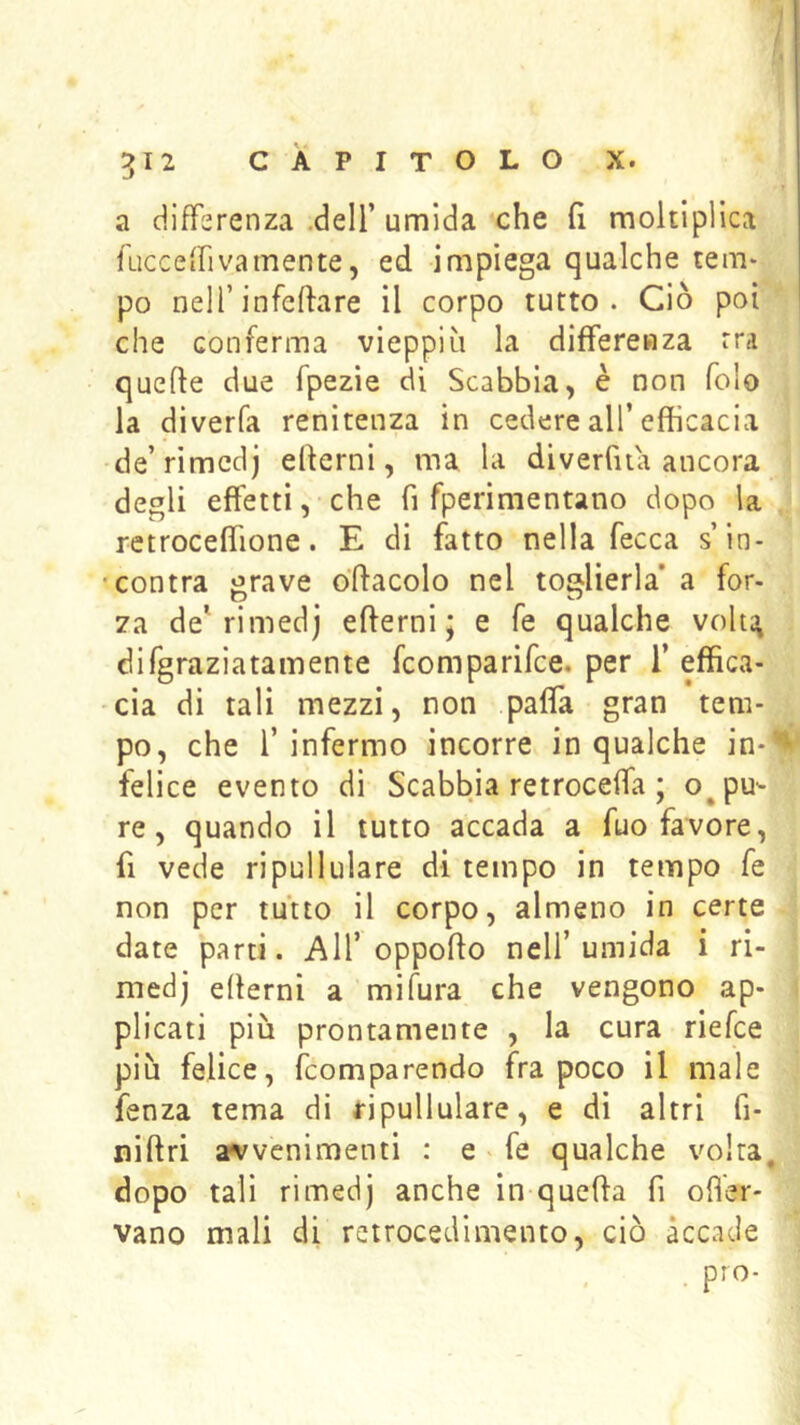 a differenza .deli’ umida che fi moltiplica faccefrivamente, ed impiega qualche tem- po nell’infeftare il corpo tutto. Ciò poi che conferma vieppiù la differenza rra quefte due fpezìe di Scabbia, è non folo la diverfa renitenza in cedere all’efficacia de’rimcdj edemi, ma la diverfita ancora degli effetti, che fi fperimentano dopo la retroceffione. E di fatto nella fecca s’in- 'contra grave ódacolo nel toglierla* a for- za de* rimedj edemi; e fé qualche voh^ difgraziatamente fcomparifce. per 1’ effica- cia di tali mezzi, non paffa gran tem- po, che l’infermo incorre in qualche in-'*' felice evento di Scabbia retroceffa ; oppu- re, quando il tutto accada a fuo favore, fi vede ripullulare di tempo in tempo fe non per tutto il corpo, almeno in certe date parti. All’oppodo nell’umida i ri- medj edemi a mifura che vengono ap- plicati più prontamente , la cura riefce più felice, fcomparendo fra poco il male fenza tema di ripullulare, e di altri fi- nidri arvvenimenti : e . fe qualche volta, dopo tali rimedj anche in queda fi ofi'er- vano mali di rctrocedimento, ciò accade prò-