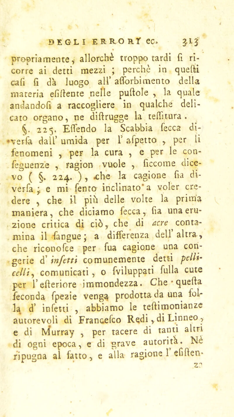 propriamente, allorché troppo tardi fi ri- corre ai detti mezzi ; perchè in quefti cafi fi dà luogo all’ afforbimento della materia efihente nelle puftole , la quale andandofi a raccogliere in qualche deli- cato organo, ne diftrugge la testura. §. 225. Elfendo la Scabbia fecca di- •verfa dall’ umida per 1’ afpetto ,, per li fenomeni , per la cura , e per le con- feguenze , ragion -vuole , ficcome dice- vo ( §. 224. ), a:he la cagione fia di- verfa e mi fento inclinato*a voler cre- dere , che il più delle volte la prima maniera, che diciamo fecca, ha una eru- zione critica di ciò, che^ di conta- mina il fangue y a differenza dell altra, che riconofee per fua cagione una con- gerie à'infetti comunemente detti pelli- celli^ comunicati, o fviluppati fulla cute per l’efleriore immondezza. Che * quella feconda fpezie venga prodotta da una fob la d’ infetti , abbiamo le teftimonianze autorevoli di Francefco Redi, di Linneo, e di b^urray , per tacere di tanti altri di ogni epoca, e di grave autorità. Ne ripugna al fatto, e alla ragione 1 efiflen- z: