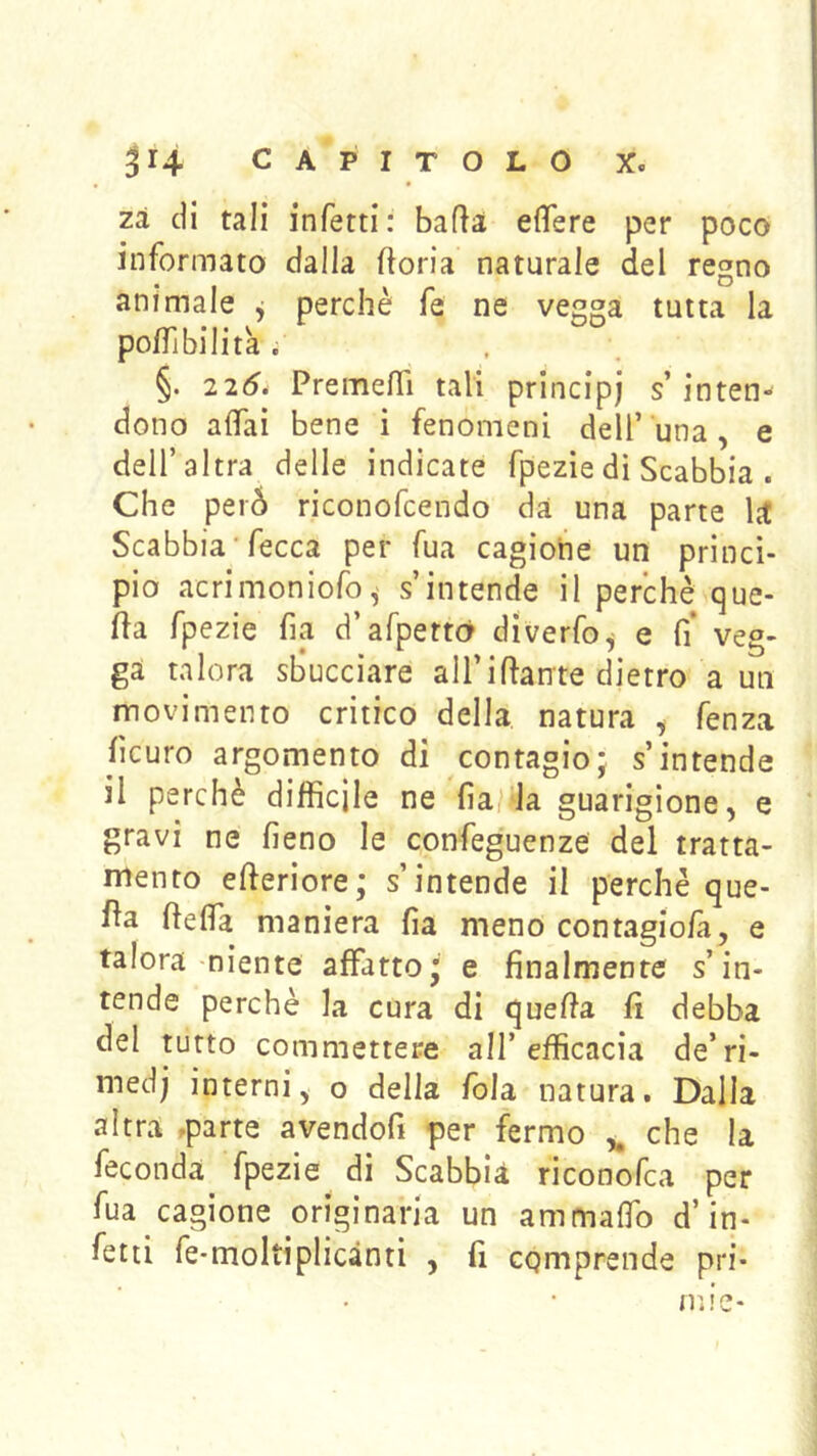 Zi di tali infetti: bada effere per poco informato dalla ftoria naturale del regno animale ^ perchè fe ne vegga tutta la poffibilità ; §. 2 25. Premeffi tali principi s’ inten- dono affai bene i fenomeni dell’una , e dell’altra delle indicate fpezie dì Scabbia . Che peià riconofcendo da una parte ht Scabbia ‘ fecca per fua cagione un princì- pio acrimoniofo^ s’intende il perchè que- fìa fpezie fia d’afpettó diverfo^ e fi* veg- ga talora sl^ucciare all’ifiante dietro a un movimento critico della natura , fenza ficuro argomento di contagio; s’intende il perchè difficile ne fia/da guarigione, e ‘ gravi ne fieno le confeguenze del tratta- mento efteriore; s’intende il perchè que- lla ftelfa maniera fia meno contagiofa, e talora-niente affatto; e finalmente s’in- tende perchè la cura di quella fi debba del tutto commettere all’efficacia de’ri- medj interni, o della fola natura. Dalla altra .parte avendofi per fermo che la feconda fpezie di Scabbia riconofca per fua cagione originaria un ammaffo d’in- fetti fe*moltiplicànti , fi cqmprende pri* mie-
