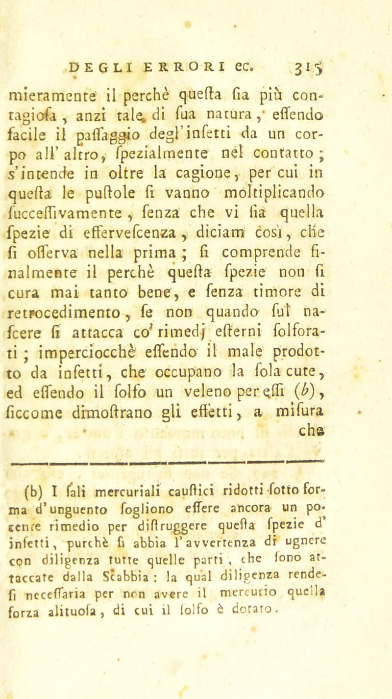 mieramente' il perchè quella fia più con» tagiofa , anzi tale; di Tua natura ,* effendo facile il paflaggio degl’infetti da un cor- po all’altro, fpezialmente nel contatto; s’intende in oltre la cagione, per cui in quella le pullole fi vanno moltiplicando fuccelTivamente , fenza che vi lia quella fpezie di effervefcenza y dìcìam cosi, die fi olTerva nella prima ; fi comprende fi- nalmente il perchè quella fpezie non fi cura mai tanto bene, e fenza timore di retpocedimento, fe non quanda fui na- fcere fi attacca co^ rimedj ellerni folfora- ti ; imperciocché effendo il male' prodot- to da infetti, che occupano la fola cute, ed effendo il folfo un veleno per effi (^), ficcome dimollrano gli effetti, a mlfura che (b) I fall mercuriali causici ridotti fotto for- ma d’unguento fogliono edere ancora un po. tcnre rimedio per difìruggere quella fpezie d inietti, purché fi abbia l’avvertenza di ugnerc con diligenza tutte quelle partì , che lono at- taccate dalla Scabbia : la qual diligenza rende- fi neceffaria per non avere il mercurio quella forza alituofa j di cui il lolfo è dotato.