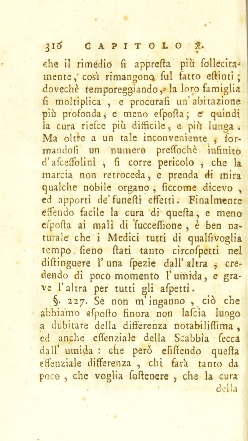 CAPITOLO che il rimediò fi apprefla più follecita-» mente,* COSI rimangona lui fatto eftinti ; dovechè temporeggiando,* la loro famiglia fi moltiplica , e procurali un’abitazione più profonda^ e meno efpofla; er q-uindi la cura riefce più diffìcile, e più lunga; Ma oltre a un tale inconveniente ^ for- mandofi un numero preflbchè infinito d’afcelfolini ^ fi corre pericolo j che la marcia non retroceda, e prenda di mira qualche nobile organo ^ ficcome dicevo , ed apporti de’fuiiefti effetti. Finalmente elfendo facile la cura di'quella, e meno efpoffa ai mali di ’fuccelTione , è ben na- turale che i Medici tutti di qualfivoglia tempo, fieno flati tanto circofpetti nel dillinguere T una fpezie dall’altra y cre- dendo di poco momento l’umida, e gra- ve l’altra per tutti gli afpetti. §. 227. Se non m’inganno , ciò che abbiamo efpollo finora non lafcia luogo a dubitare della differenza notabililfima , cd anche effenziale della Scabbia - fecca dall’ umida : che però efifiendo quella effenziale differenza , chi fara tanto da poco , che voglia follenere , che la cura- delia