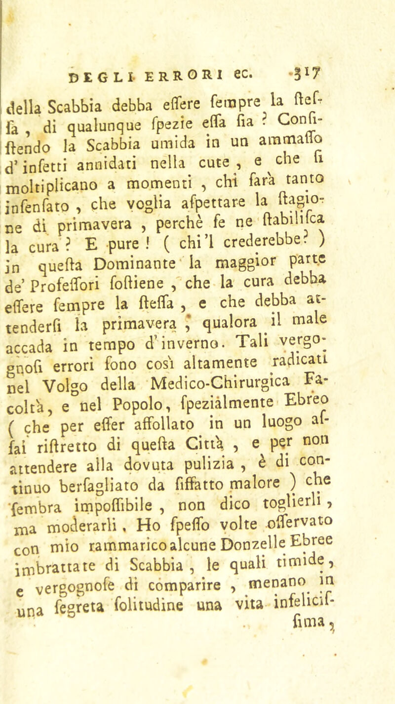 della Scabbia debba eflere Tempre la ftef. ^fà, di qualunque fpezie effa fia . Gonfi- ftendo la Scabbia umida in un aramaflo d’infetti annidati nella cute , e^che li moltiplicano a momenti , chi Tara tanto infenfato , che voglia afpettare la ftagio- ne di primavera , perchè fe ne'liabililca la cura? E pure! ( chi’l crederebbe? ) in quella Dominante'la maggior parte de’Profelfori fohiene / che la cura debba eifere Tempre la fteffa e che debba at- tenderfi la primavera* qualora il male accada in tempo d’inverno. Tali yergo- gnofi errori fono cosi altamente radicati nel Volgo della Medico-Chirurgica Fa- colta, e nel Popolo, fpeziàlmente Ebreo ( che per elfer affollato in un luogo al- kì riftretto di quella Citt'a , p^r non attendere alla dovuta pulizia , è di con- tinuo berfagliato da fiffatto malore ) che ■fembra irnpoffibile , non dico toglierli , ma moderarli, Ho fpeflfo volte offervato con mio rammarico alcune Donzelle Ebree imbrattate di Scabbia, le quali timide, e vergognofe di comparire , menano^ m una fegrci^ folitudine una vita infelicu- fima 5