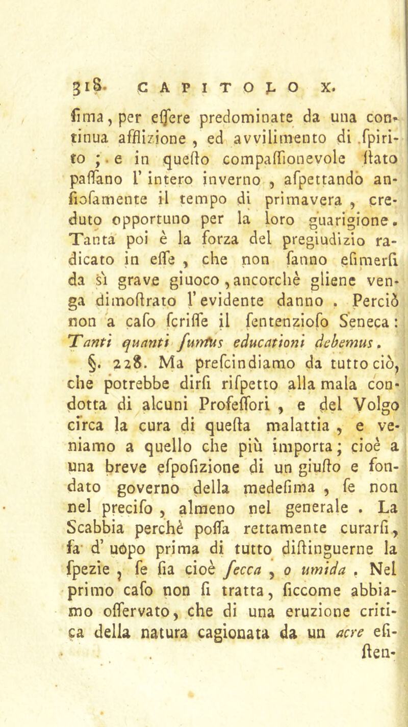 gl8. C A P I T O j: O X. Urna, per eflere predominate da una con^ tinua afflizione , ed avvilimento di .fpìri- to ;. e in queflo compaflìonevole flato palfano 1’ intero inverno , afpettandò an- fiofamente il tempo di primavera , cre- duto opportuno per la loro guarigione. Tanta poi è la forza del pregiudizio ra- dicato in effe , che non fanno efimerlì da SI grave giuoco , ancorché gliene ven- ga dimoflrato l’evidente danno . Perciò non a cafo fcriffe il fentenziofo Seneca : Tanti quanti furrfus educationi debemus, §. 22S. Ma prefcindiamo da tutto ciò, che potrebbe dirfi rifpetto alla mala con- dotta di alcuni Profeffori , e del Volgo cfrca la cura di quefta malattia , e ve- niamo a quello che più importa; cioè a una breve efpofizione di un giuflo e fon- dato governo della raedefima , fe non nel precifo , almeno nel generale . La Scabbia perchè poffa rettamente curarfi, fa' d’ uòpo prima di tutto diflinguerne la fpezie j fe fia cioè fecca , 0 umida , Nel primo cafo non fi tratta, ficcome abbia- mo offervato, che di una eruzione criti- ca della natura cagionata da un acre efi- flen-