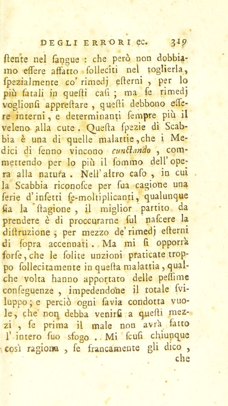 (lente nel fangue : che però non dobbU- ino eflere affatto folleciti nel pglierla, fpezialmente co’ rimedj ^ più fatali in quelli caG ; ma fe rimedj voglionG appreftare , quelli debbono elfe- re interni, e determinanti Tempre più ii veleno ^lla cute . Queffa fpezie dì Scab- bia è una di quelle malattie,che i Me- dici di fenno vincono cun^ando , com- mettendo per lo più il fommo dell’ope- ra alla natufa . Nell’altro cafo , in cui la Scabbia riconofce per fua cagione una ferie d’infetti fe-moltiplicanti, qualunque fia la ftagione , il miglior partito da prendere è di proccurarne fui nafcere la diffruzìone ^ per mezzo de’rimedj efterni di fopra accennati .. Ma mi ff opporrà forfè, che le folite unzioni praticate trop- po follecitamente in quella malattìa , qual- che volta hanno apportato delle peflime confeguenze , impedendole il totale fvi- luppo ; e perciò ogni favìa condotta vuo- le, che' non debba venirti a quelli mez- zi , fe prima il male non avr'a fatto r intero fuo sfogo .. Mi fcufi chiunque COSI ragiona , fe francamente gli dico ,