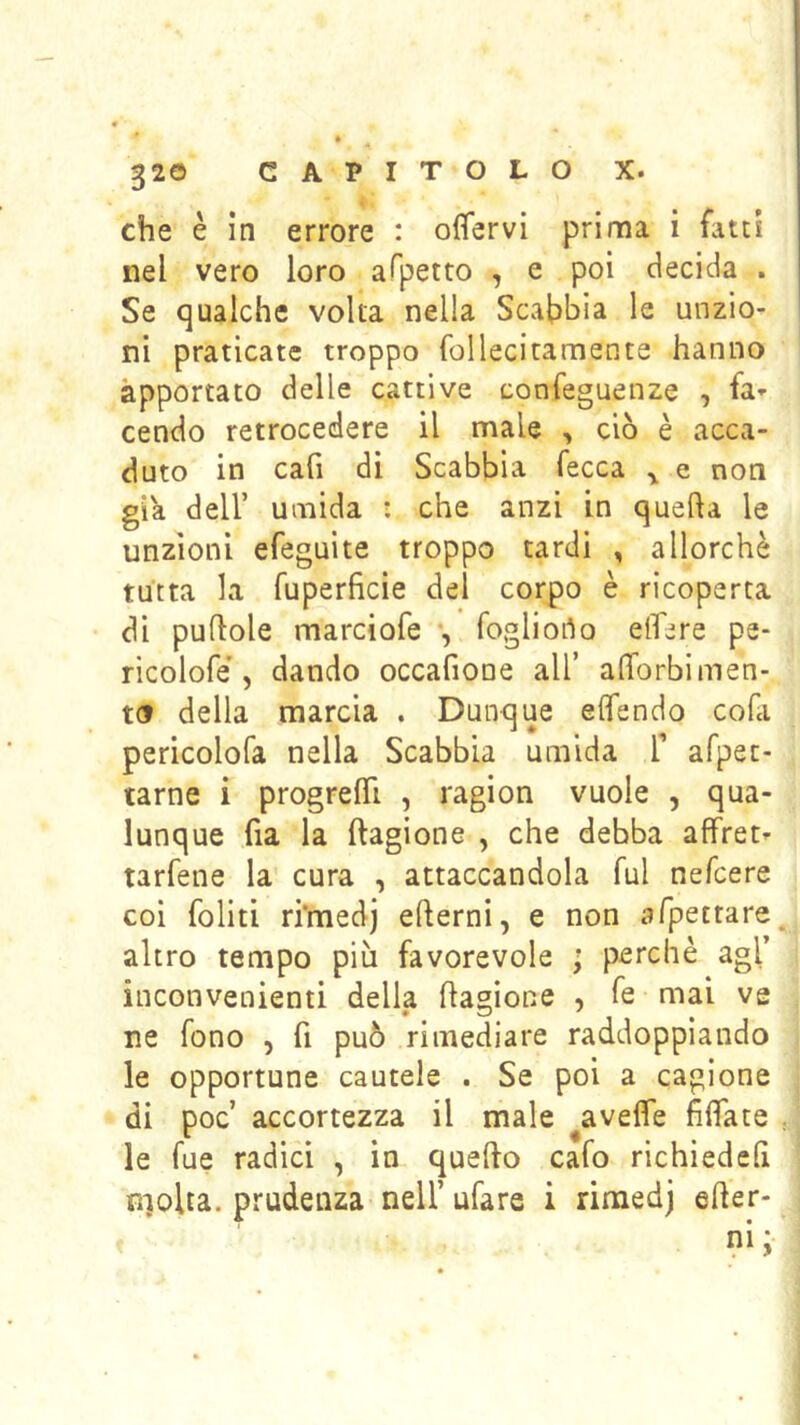 che è in errore : ofifervi prima i fatti nel vero loro afpetto , e poi decida . Se qualche volta nella Scabbia le unzio- ni praticate troppo follecitamente hanno apportato delle cattive confeguenze , fa- cendo retrocedere il male , ciò è acca- duto in cafi di Scabbia fecca ^ e non già deir umida : che anzi in quella le unzioni efeguite troppo tardi , allorché tutta la fuperficie del corpo è ricoperta di pullole marciofe , fogliorto elTere pe- ricolofé, dando occafione all’ alTorbimen- to della marcia . Dunque elfendo cofa pericolofa nella Scabbia umida T afpec- tarne i progrelTi , ragion vuole , qua- lunque Ila la ftagione , che debba affret- tarfene la cura , attaccandola fui nefcere coi foliti ri'medj edemi, e non afpetrare^ altro tempo più favorevole ; perchè agl’ inconvenienti della flagione , fe mai ve ne fono , fi può rimediare raddoppiando le opportune cautele . Se poi a cagione di poc’ accortezza il male ^avefie filfate , le fue radici , in quello cafo richiedeh molta, prudenza nell’ ufare i rimedj eder-
