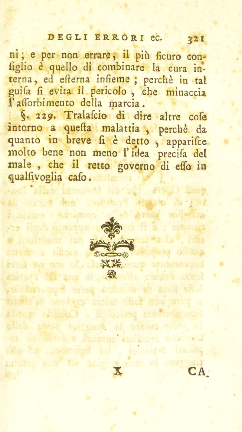 ni ; e per non errare, il più ficuro con- Ijglio è quello di combinare la cura in* terna, ed efterna infieme ; perchè in tal guifa fi evita il pericolo , 'che minaccia l’aflbrbimento della marcia. §. 2 2^. Tralafcio di dire altre cofe intorno a quella malattia , perchè da quanto in breve fi è de«o -, apparifce molto bene non meno l’iclea precifa del male , che il retto governo di elfo in qualfivoglia cafo. CA X
