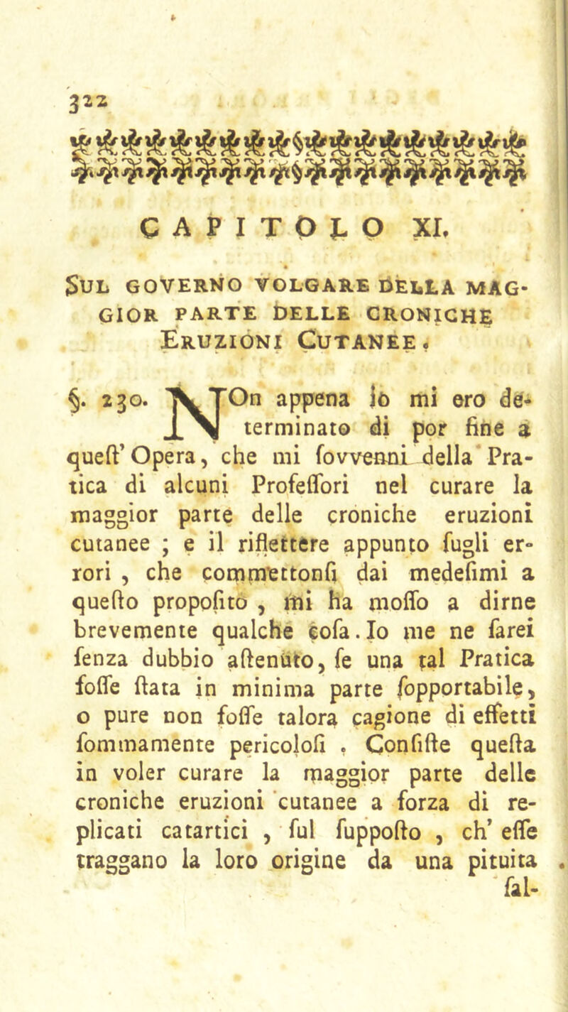 <vV( C^i ^M-. <*0^ <^ <^ ^ t^ <^> C^b C^ <“^ r^x. .-TX» C A P I T 0 I- Q XI. • JSUL GOVERNO VOLGARE tìEliLA MAG- GIOR PARTE bELLE CRONICHE Eruzioni Cutanee, « §. 230. TVjOn appena )ò mi oro de- terminato di por fine a queft’Opera, che mi fowenni della*Pra- tica di alcuni Profeflbri nel curare la maggior parte delle croniche eruzioni cutanee ; e il riflettere appunto fugli er- rori , che commettonfi dai medefimi a quello propofito , mi ha moflb a dirne brevemente qualche éofa.Io me ne farei fenza dubbio aftenùto, fe una tal Pratica fofle (lata in minima parte fopportabile, o pure non fofle talora cagione di effetti fommamente pericololi , Confifte quella in voler curare la maggior parte delle croniche eruzioni 'cutanee a forza di re- plicati catartici , fui fuppollo , eh’ efle traggano la loro origine da una pituita 'fai-