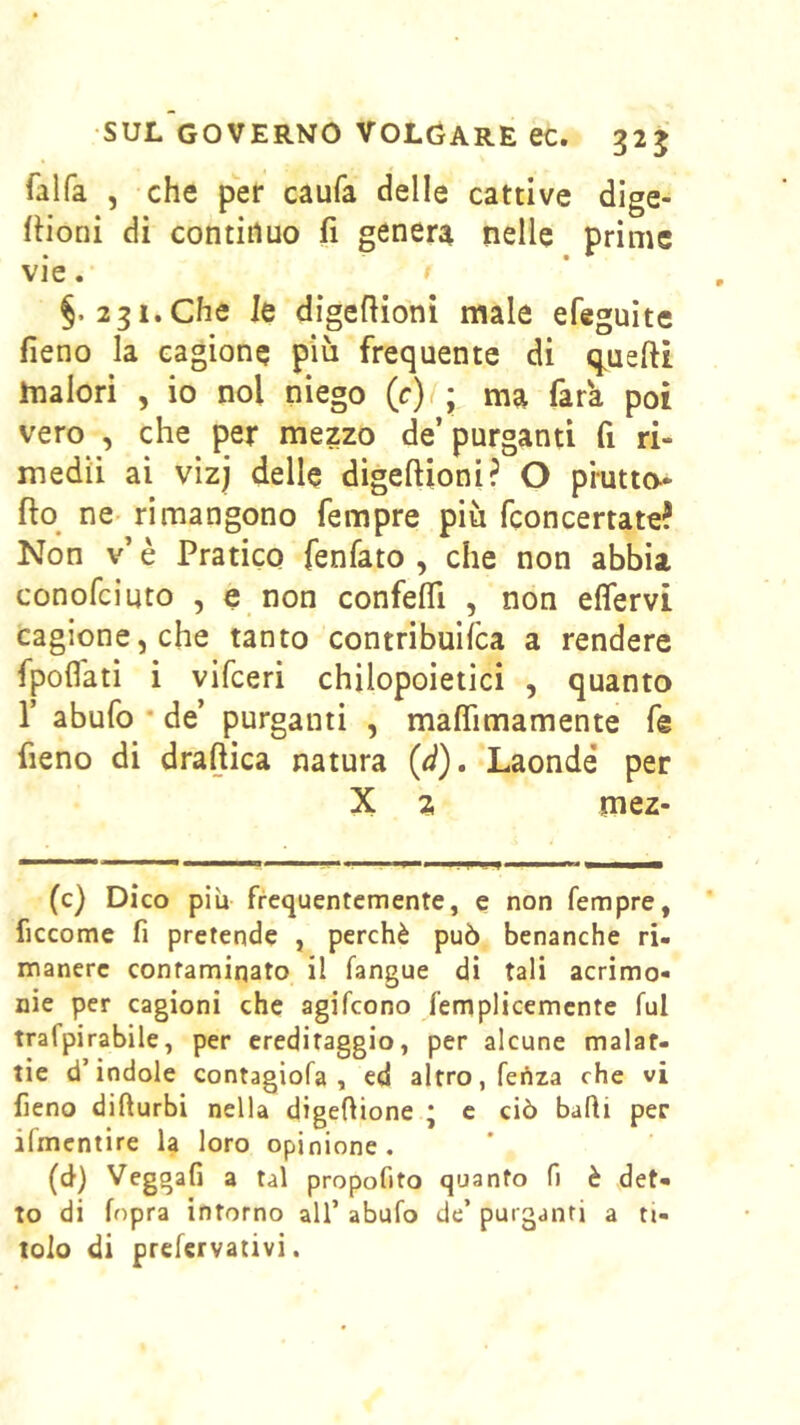 SUL GOVERNO VOLGARE ec. 325 falfa , che per caufa delle cattive dige- Rioni di continuo fi genera nelle prime vie. §.2 31. Che le digefiioni male efeguite fieno la cagione più frequente di q^uefii malori , io noi niego (c)(; ma fara poi vero , che per mezzo de’ purganti fi ri- medii ai vizj delle digefiioni? O piutto^ fto^ ne- rimangono Tempre più fconcertate? Non v’ è Pratico fenfato , che non abbia conofeiuto , e non confefll , non effervi cagione, che tanto contribuifea a rendere fpoflati i vifeeri chilopoietici , quanto r abufo • de’ purganti , maflìmamente fe fieno di draftica natura (d). Laonde* per X 2 mez- (c) Dico piu frequentemente, e non Tempre, ficcome fi pretende , perchè può benanche ri- manere contaminato il fangue di tali acrimo- nie per cagioni che agifeono femplicemcnte fui trafpirabile, per ereditaggio, per alcune malat- tie d’indole contagiofa , ed altro, fedza che vi fieno difturbi nella digefiione * c ciò bafli per ifmentire la loro opinione. (d) Veggafi a tal propofito quanto fi è det- to di fopra intorno all’ abufo de’ purganti a ti- tolo di prefervativi.