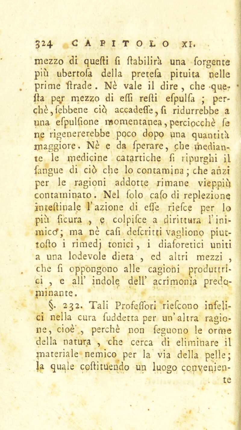 524 CAPIT0|,0 XI. . mezzo di queftì fi ftabilira una forgente più ubertofa della pretefa pituita nelle prime Itrade . Nè vale il dire , che -que- • Ila pej: mezzo di efTì redi efpulfa ; per- chè, febbene cip accadeffe^fi ridurrebbe a una efpulfione momentanea, perciocché fé ne rigenererebbe poco dopo pna quantità maggiore. Nè e da fperare, che median- te le medicine catartiche fi rìpurghi il (angue di ciò che lo contamina ; che anzi per le ragioni addotte rimane vieppiù contaminato. Nel folo cafo di replezione interinale l’azione di e0e rieTce per lo più (icura , 9 colpifce a dirittura l’ini- miccf; ma nè cafi defcritti vagliono piut- todo i rimedj tonici, i diaforetici uniti a una lodevole dieta , ed altri mezzi , che fi oppongono alle cagioni produttri- ci , e all’ indole dell’ acrimonia predo- piinante. §. 232. Tali Profedbri riefcono infeli- ci nella cura fuddetta per un’altra ragio- ne, cioè , perchè non feguono le orme della natura , che cerca dì eliminare il materiale nemico per la via della pelle; Ja quale codituendo un luogo con\jenien- te