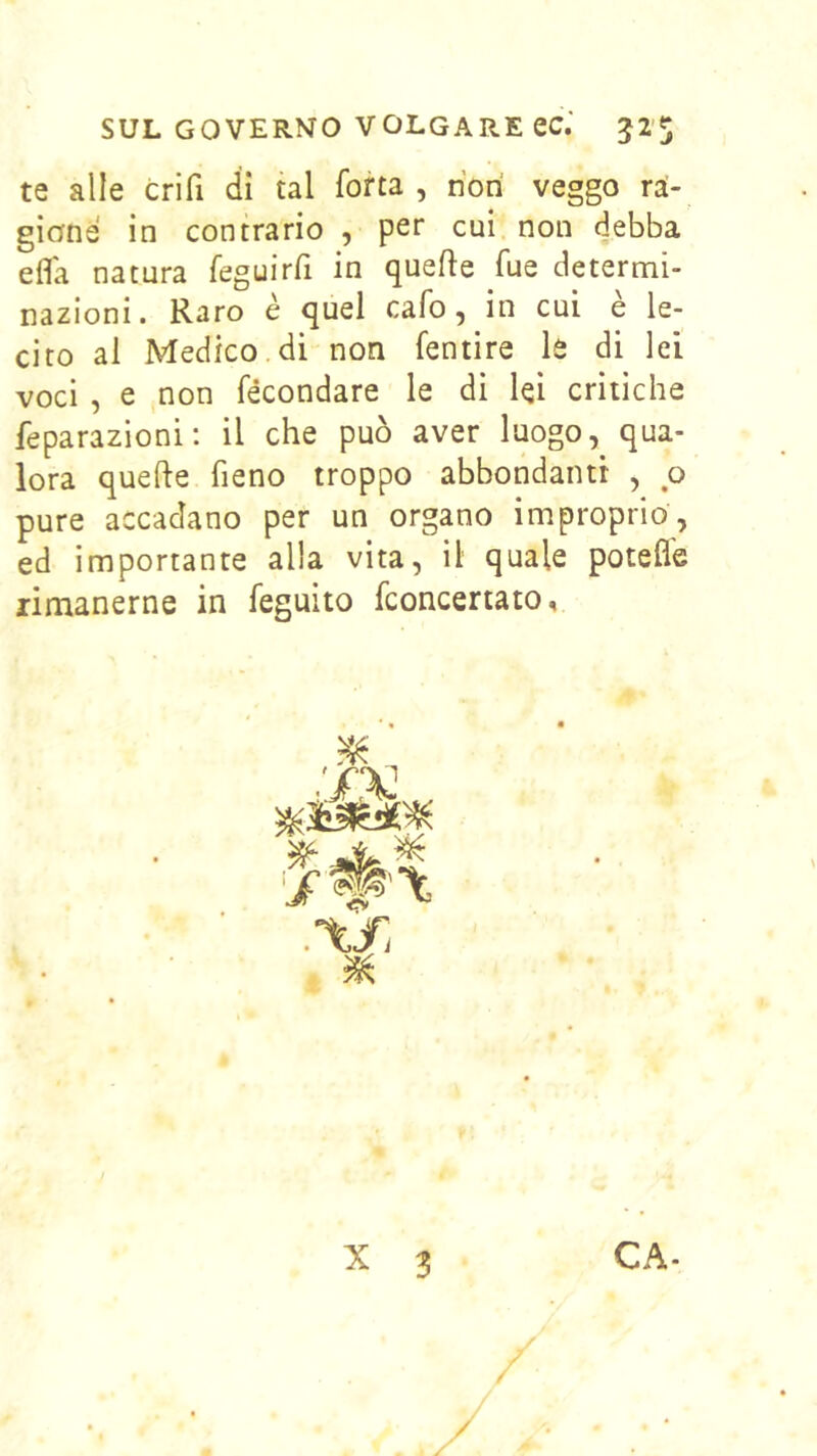 te alle crifi di tal fotta, riori veggo ra- gione in contrario , pet cui non debba efla natura feguirfi in quefte fue determi- nazioni. Raro è quel cafo, in cui e le- cito al Medico di non fentire le di lei voci , e non fecondare le di lei critiche feparazioni; il che può aver luogo, qua- lora quelle fieno troppo abbondanti , o pure accadano per un organo improprio, ed importante alla vita, il quale potefle rimanerne in feguito fconcertato. .’Xfi