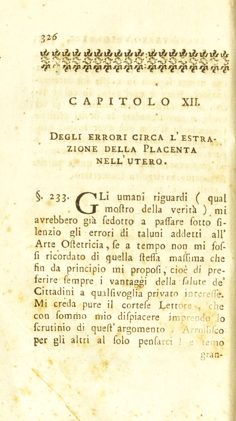 •%• 'V' '’V *'V> 'V V '■■v’ *V’ 'V 'V> ^ ij V V V V V ^ V CAPITOLO XIL • % 4 Degli errori circa l’estra- zione DELLA Placenta nell’utero. §. 233. ✓^Li umani riguardi ( qual . VJT moilro della veritk ) mi avrebbero già fedotto a paflTare fotto fi- lenzio gli errori di taluni addetti all’ Arte Ofletricia, fé a tempo non mi fof- fì ricordato di quella ftefTa manTima che • fin da principio mi propoli, cioè di pre- ferire Tempre i vantaggi della Talute de’ Cittadini a qualfivoglia privato interelfe. | Mi creda pure il cortefe Lettore «, che | con Tomnio mio difpiacere imprendo lo fcrutinio dì quell’argomento . Arroiufco per gli altri al folo penfatcì ! e temo gran- \