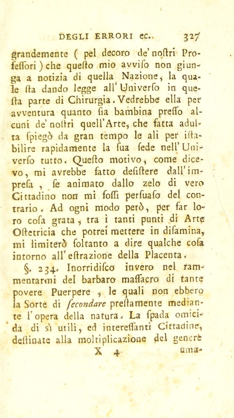 grandemente ( pel decoro de’ nqftrl Pro- feflori ) che quello mio avvifo non giun- ga a notizia di quella Nazione^ la qua- le (la dando legge all’ Univerfo in que- lla parte di Chirurgia. Vedrebbe ella per avventura quanto fia bambina prelTo al- cuni de’ nollri quell’Arte, che fatta adul- ta fpiegò da gran tèmpo le ali per i(h- bilire rapidamente la Tua fede nell’Uni*» verfo tutto. Queflo motivo^ come dice- vo, mi avrebbe fatto defiflere daU’im- prefa , ^fe animato dallo zelo di vero Cittadino non mi fo(Ti perfuafo del con- trario , Ad ogni modo però, per far lo- ro cofa grata ^ tra i tanti punti di Arte Odctricia che potrei mettere in difamina, mi limiterò foltanto a dire qualche cofa intorno alTedrazione della Placenta. §. 234. Inorridifco invero nel ram- mentarmi del barbaro maflTacro di tante povere Puerpere ^ le quali non ebbero la Sorte di fecondare predamente median- te ropera della natura. La fpada omici- da di s'i utili, ed interefiTanti Cittadine, dedinate alla moltiplicazione del generè X 4 urna-
