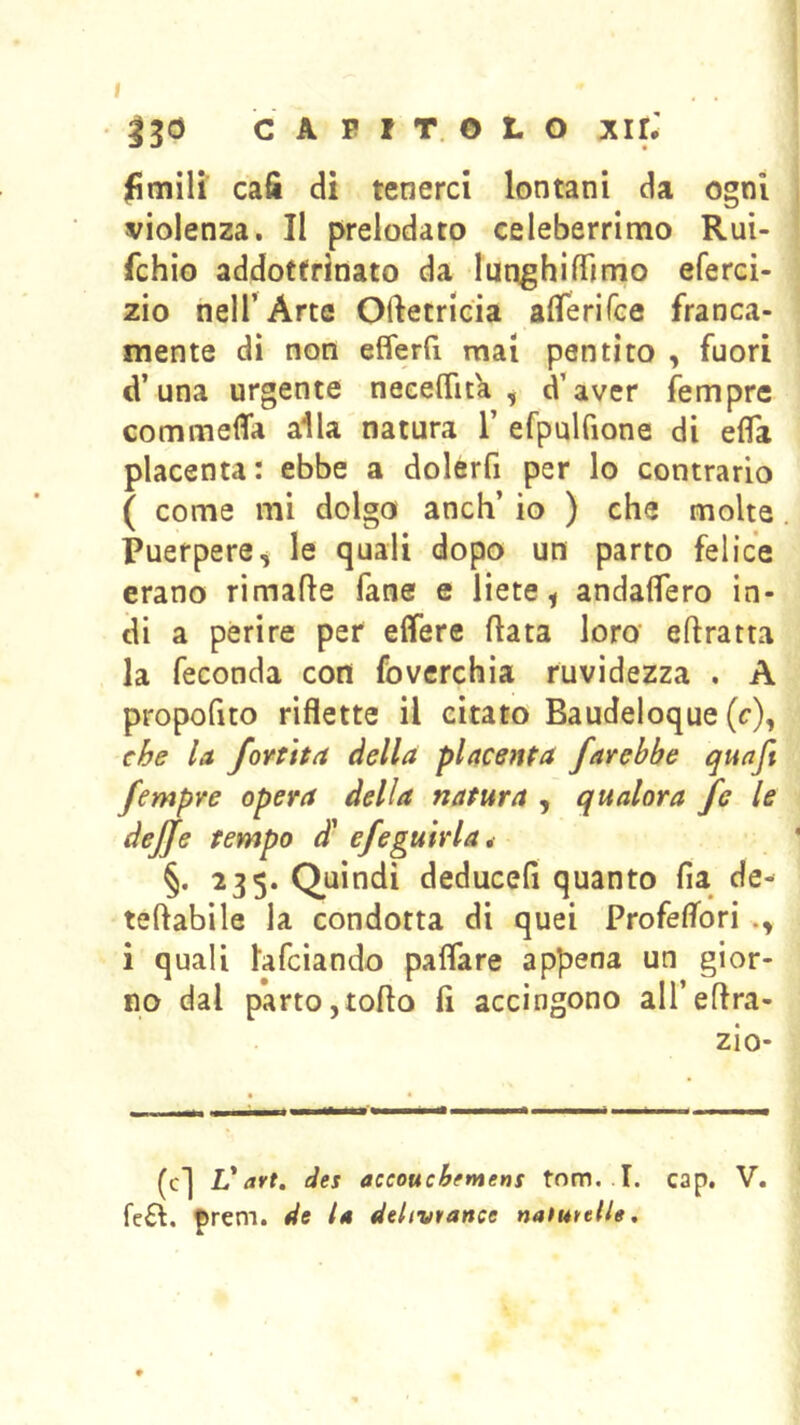 I , . • ^30 CAPITOLO Air.' limili cafi di tenerci lontani da ogni violenza. Il prelodato celeberrimo Rui- fchio addottrinato da lunghilTimo eferci- zio nell’Arte Oftetricia airerifce franca- mente dì non efferfi mai pentito , fuori d’una urgente neceflìtk , d’aver femprc commefla alla natura 1’ efpulfione di efla placenta : ebbe a dolerfi per lo contrario ( come mi dolgo anch’ io ) che molte Puerpere^ le quali dopo un parto felice erano rimafle fané e liete ^ andaflero in- di a perire per elferc fiata loro eflratta la feconda con foverchia ruvidezza . A propoGto riflette il citato Baudeloque (c), la foYÙta della placenta farebbe qunft fempre opera della natura , qualora fe le dejje tempo d* efeguirla, §. 235. Quindi deducefi quanto fia de- teftabìle la condotta di quei Profeflori i quali lafciando paflare appena un gior- no dal parto,tofto fi accingono all’eflra- zio- (c] V art, des accouchfntens tnm. T. cap. V. fc£l. ^rem. de la ddivtance naiuttllg.