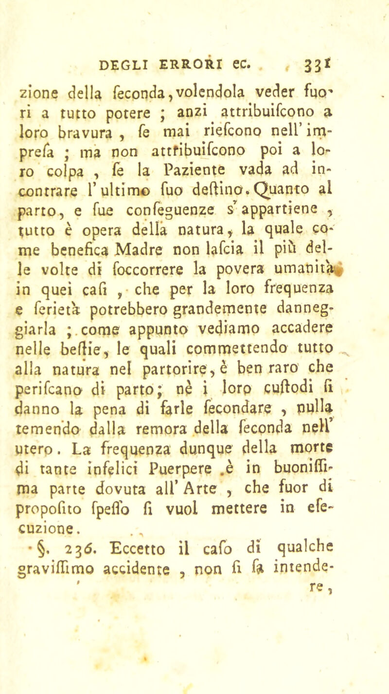 zione della feconda,volendola veder fuo' ri a tutto potere ; anzi attribuifcono a loro bravura , fé mai riefcono nell’ ina- prefa * ma non attfibuifcono poi a lo- ro colpa , fé la Paziente vada ad in- contrare l’ultimo fuo deftino.Quanto al parto, e Tue confeguenze s’appartiene , tutto è opera della natura, la quale co- me benefica Madre non lafcia il più del- le volte di foccorrere la povera umanità in quei cafi ,• che per la loro frequenza e ferieta potrebbero grandernente danneg- giarla ;.come appunto vediamo accadere nelle beflie, le quali commettendo tutto ^ alla natura nel partorirete ben raro che perifcano di parto; nè i lorp cuftodi fi danno la pena di farle fecondare , pulla temendo dalla remora della feconda neH’ utero. La frequenza dunque della morte di tanta infelici Puerpere ,è in buonifli- ma parte dovuta all’ Arte , che fuor di propofito fpeflb fi vuol mettere in efe- cuzione. • §. 235. Eccetto il cafo dì qualche gravifiimo accidente , non fi fa intende-