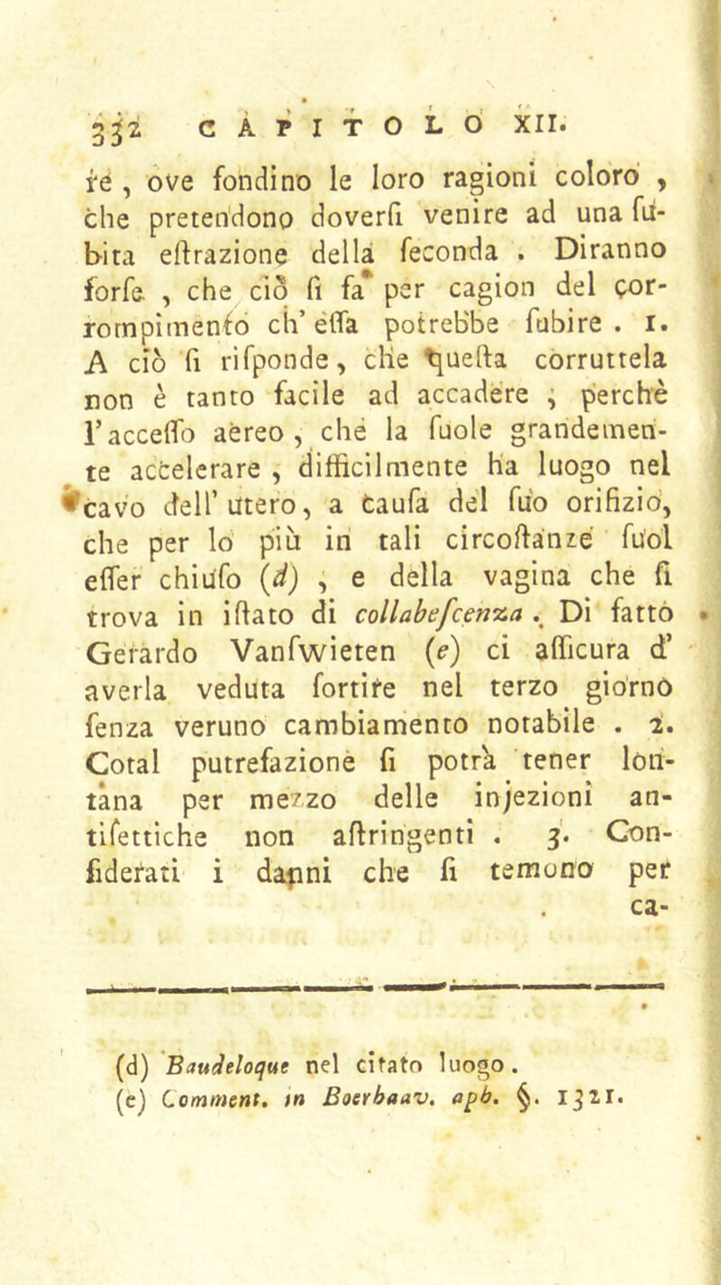 3^2 CAPITOLO XII. . i‘é , ove fondino le loro ragioni colorò , \ che pretendono doverfi venire ad una fii- I bita effrazione della feconda . Diranno forfè , che do fi fa* per cagion del Qor- rompimenfo eh’élfa potrebbe Tubi re . i. A ciò fi rifponde, die guelfa corruttela non è tanto facile ad accadere ; perchè i raccdfo aèreo, che la fuole grandemen- te accelerare , difficilmente ha luogo nel ^cav'o deir utero, a taufa dèi Tuo orifizio', che per lo più iti tali circofianzè fu'ol ] eifer chiufo (d) , e della vagina che fi | trova in ifiato di collabefcenxa Di fattó *j Gerardo Vanfwieten {e) ci afficura d’ ' ; averla veduta fortife nel terzo giórno j fenza veruno cambiamento notabile . 2. Goral putrefazionè fi potrà tener lon- tana per mezzo delle infezioni an- tifettiche non affringenti . 3'. Con- fidefati i dajini che fi temono pet ^ ca- [à) Baudeloque nel dfato luogo.