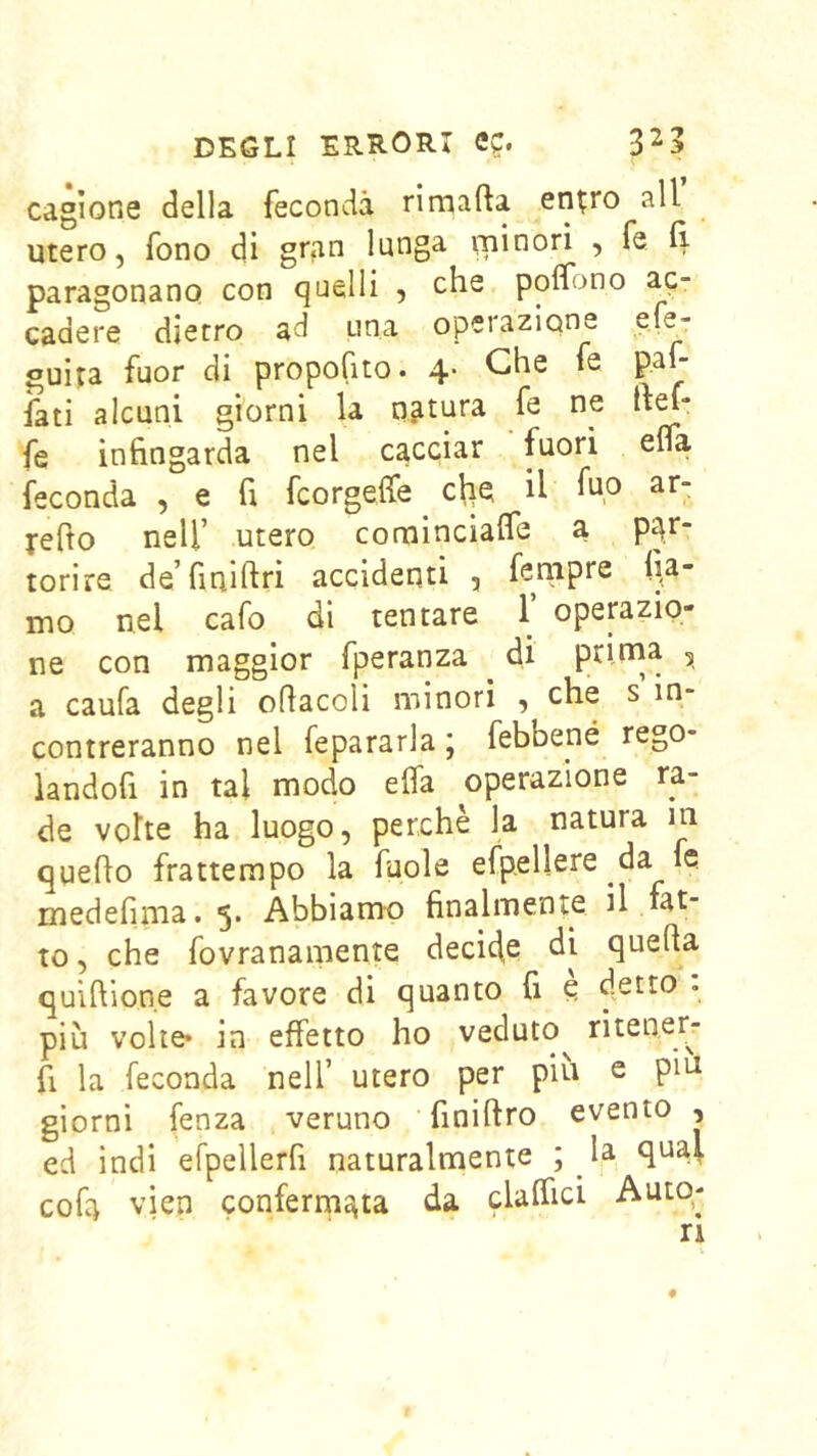 cagione della feconda rimafta en^ro all utero, fono di gran lunga ipinorì , fe 11 paragonano con quelli , che poifono ac- cadere dietro ad una operazione e.fe- guira fuor di propofito. 4. Che fe pah iati alcuni giorni la natura fe ne ftef- fe infingarda nel cacciar fuori efla feconda , e fi fcorgeife cl|e il ar- j-efio nell’ utero comincialfe a par- torire de’finiftri accidenti , fenipre fia- mo nel cafo di tentare 1’ operazio- ne con maggior fperanza di prirna , a caufa degli oflacoli minori , che s in- contreranno nel fepararla j febbené rego- landofi in tal modo efla operazione ra- de volte ha luogo, perchè la natura m quello frattempo la fuole espellere da fe medennia.5. Abbiamo finalmente il fat- to , che fovranamente deci4e di quella quiflione a favore di quanto fi e 4-^^^ * più volte» in effetto ho veduto^ ritener- fi la feconda nell’ utero per piu e piu giorni fenza veruno finillro evento , ed ìndi efpellerfi naturalmente ; _la qua^ cofa vien confermata da clalfici Auto- ri