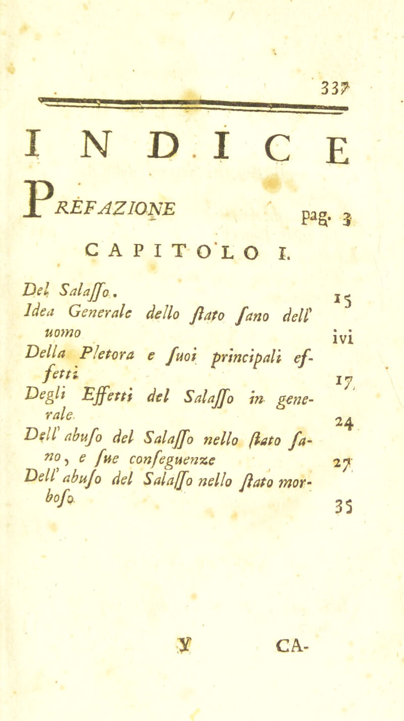 33^ indice p RÈFAZIONE P^S- 3 C A P I T O L O I. Bel Sdaffo . Idea Generale dello fiato fano àel'C uomo Della Pletora e fuoi principali ef- fetti Degli Effetti del Sai affo in gene- rale. Dell ahufo del Salajfo nello (iato fa- «0, e fue confeguenze Dell abufo del Salajfo nello fiato mot- hofo. 15 • • IVI ^7. 24 27 35 ■y CA-