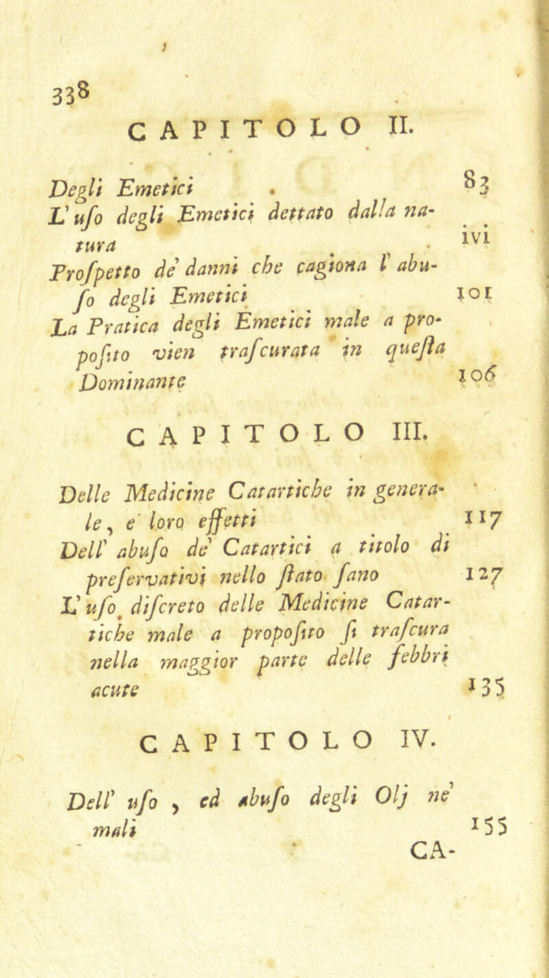 CAPITOLO II. Degli Emetici E ufo degli Emetici dettato dalla na- tura Frofpetto de' danni che cagiona l abu- fo degli Emetici La Pratica degli Èmeticì male a pro- pofito vien trafcurata in quefla Dominante CAPITOLO III. Delle Medicine Catartiche ingenera: le ^ e'loro effetti Dell' abufo de' Catartici a titolo di prefervativi nello flato- fano L'ufo^ difcreto delle Medicine Catar- tiche male a propofto ft trafcura^ nella maggior parte delle febbri acute t CAPITOLO IV. Dell' ufo , ed nbufo degli Olj ne' mali GA- 83 • • IVI xoi » 106 II7 127 ^35 155