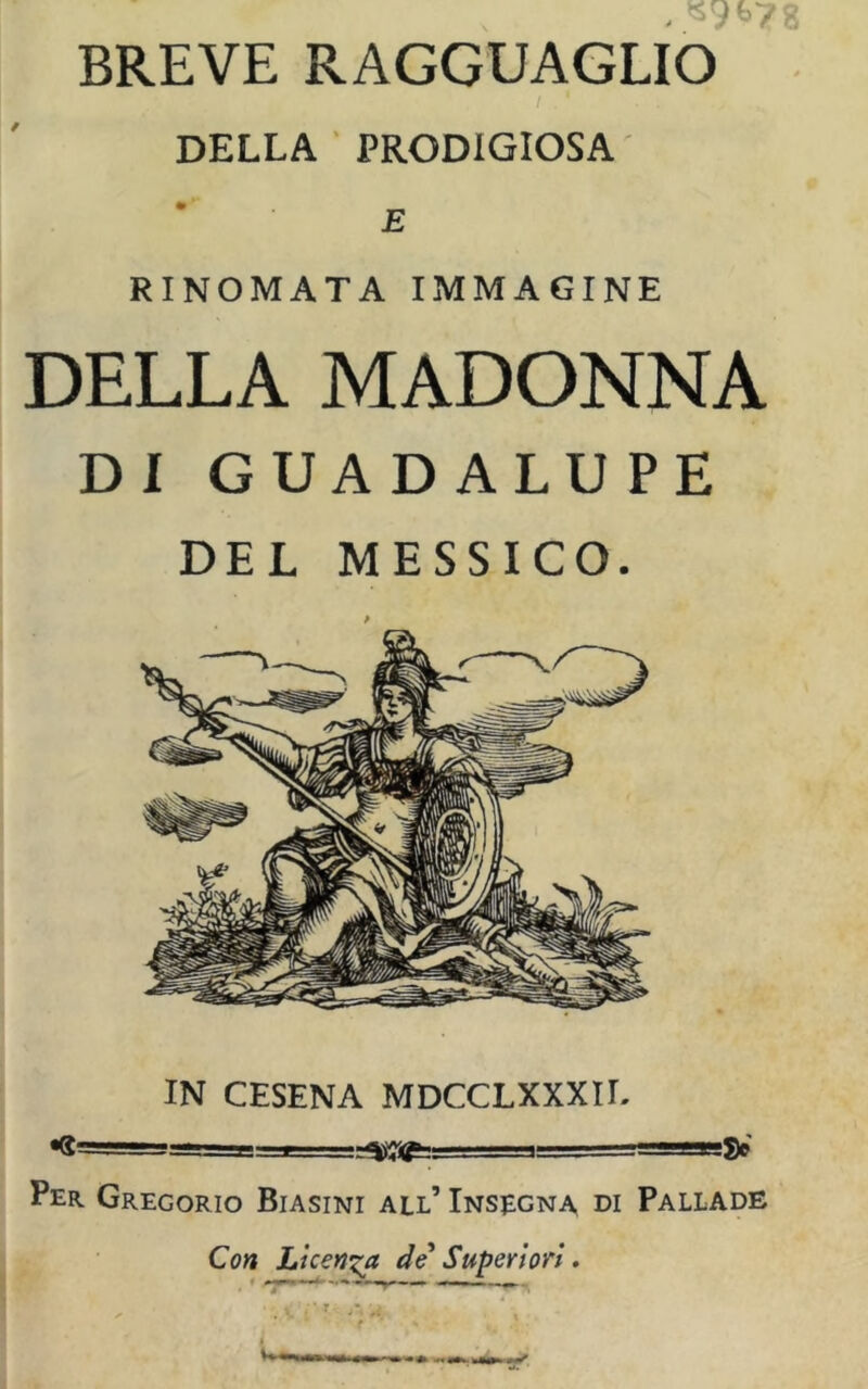 BREVE RAGGUAGLIO DELLA PRODIGIOSA E RINOMATA IMMAGINE DELLA MADONNA DI GUADALUPE DEL MESSICO. IN CESENA MDCCLXXXII. *g==i-gg=-L. ’ ^ T’t» Per. Gregorio Biasini all’ Insegna di Pallade Con Licenza de Superiori.