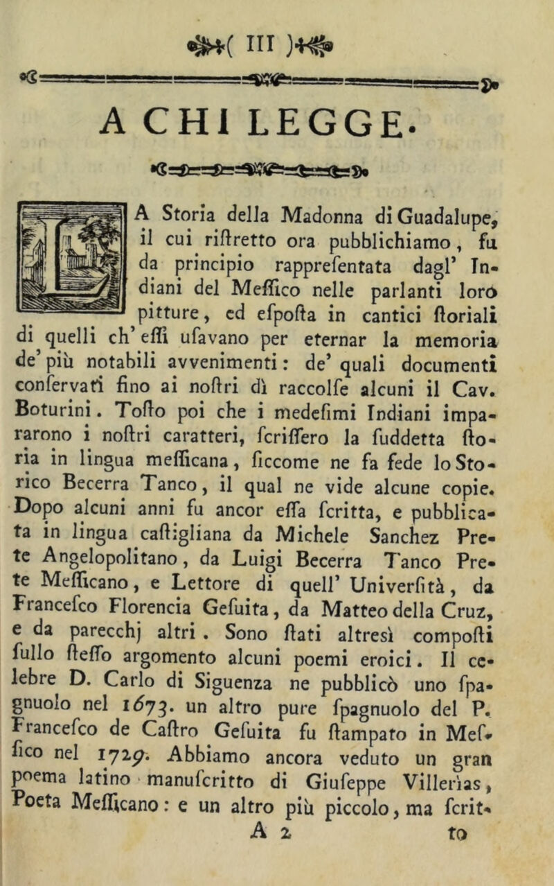«s ' -—=3). A CHI LEGGE- A Storia delia Madonna di Guadalupe, il cui riftretto ora pubblichiamo, fa da principio rapprefentata dagl’ Tn- diani del Meftico nelle parlanti loro pitture, ed efpofta in cantici ftoriali di quelli ch’effi ufavano per eternar la memoria de’ più notabili avvenimenti : de’ quali documenti confermati fino ai noftri dì raccolfe alcuni il Cav. Boturini. Torto poi che i medefimi Indiani impa- rarono i noftri caratteri, fcriflero la fuddetta {lo- ti3 in lingua mefficana, ficcome ne fa fede lo Sto- rico Becerra Tanco, il qual ne vide alcune copie. Dopo alcuni anni fu ancor erta fcritta, e pubblica- ta in lingua caftigliana da Michele Sanchez Pre- te Angelopolitano, da Luigi Becerra Tanco Pre- te Mefficano, e Lettore di quell’ Univerfità, da Francefco Florencia Gefuita, da Matteo della Cruz, e da parecchj altri . Sono ftati altresì comporti fullo ftefio argomento alcuni poemi eroici. Il ce- lebre D. Carlo di Siguenza ne pubblicò uno fpa- gnuolo nel IÒ73. un altro pure fpagnuolo del P. Ftancefco de Caftro Gefuita fu ftampafo in Mef* fico nel 172g. Abbiamo ancora veduto un gran poema latino manufcritto di Giufeppe Villerìas, Poeta Mefficano : e un altro più piccolo, ma fcrit- A 1 to