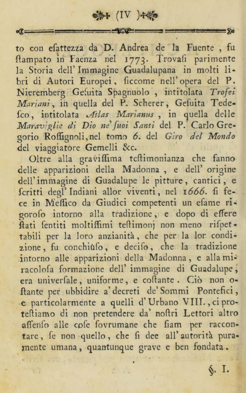 =^=^5^:=== ===s==-5)o to con efattezza da D. Andrea de la Fuente , fu flampato in Faenza nel 1773. Trovali parimente la Storia dell’ Immagine Guadalupana in molti li- bri di Autori Europei, ficcome nell’opera del P. Nieremberg Gefuita Spagnuolo , intitolata Trofei Mariani, in quella del P. Scherer, Gefuita Tede- fco, intitolata lA'tlas Marìanus , in quella delle Marav'glie di Dio ne fuoi Santi del P. Carlo Gre- gorio Rolfignoli,nel tomo 6. del Giro del Mondo del viaggiatore Gemelli &c. Oltre alla gravilììma tcftimonianza che fanno delle apparizioni della Madonna , e dell’ origine dell’immagine di Guadalupe le pitture, cantici, e fcritti degl’indiani allor viventi, nel 1666. fi fe- ce in Melfico da Giudici competenti un efame ri- gorofo intorno alla tradizione, e dopo di effere flati Tentiti moltilfimi teflimonj non meno rifpet- tabili per la loro anzianità, che per la lor condi- zione, fu conchiùfo, e decifo, che la tradizione intorno alle apparizioni della Madonna, e allami- racolofa formazione dell’ immagine di Guadalupe, era univerfale, uniforme, e collante . Ciò non o- flante per ubbidire a’decreti de’Sommi Pontefici, c particolarmente a quelli d’Urbano Vili. , cipro- telliamo di non pretendere da’ nollri Lettori altro affenfo alle cole fovrumane che fiam per raccon- tare , fe non quello, che fi dee all’ autorità pura- mente umana, quantunque grave e ben fondata.