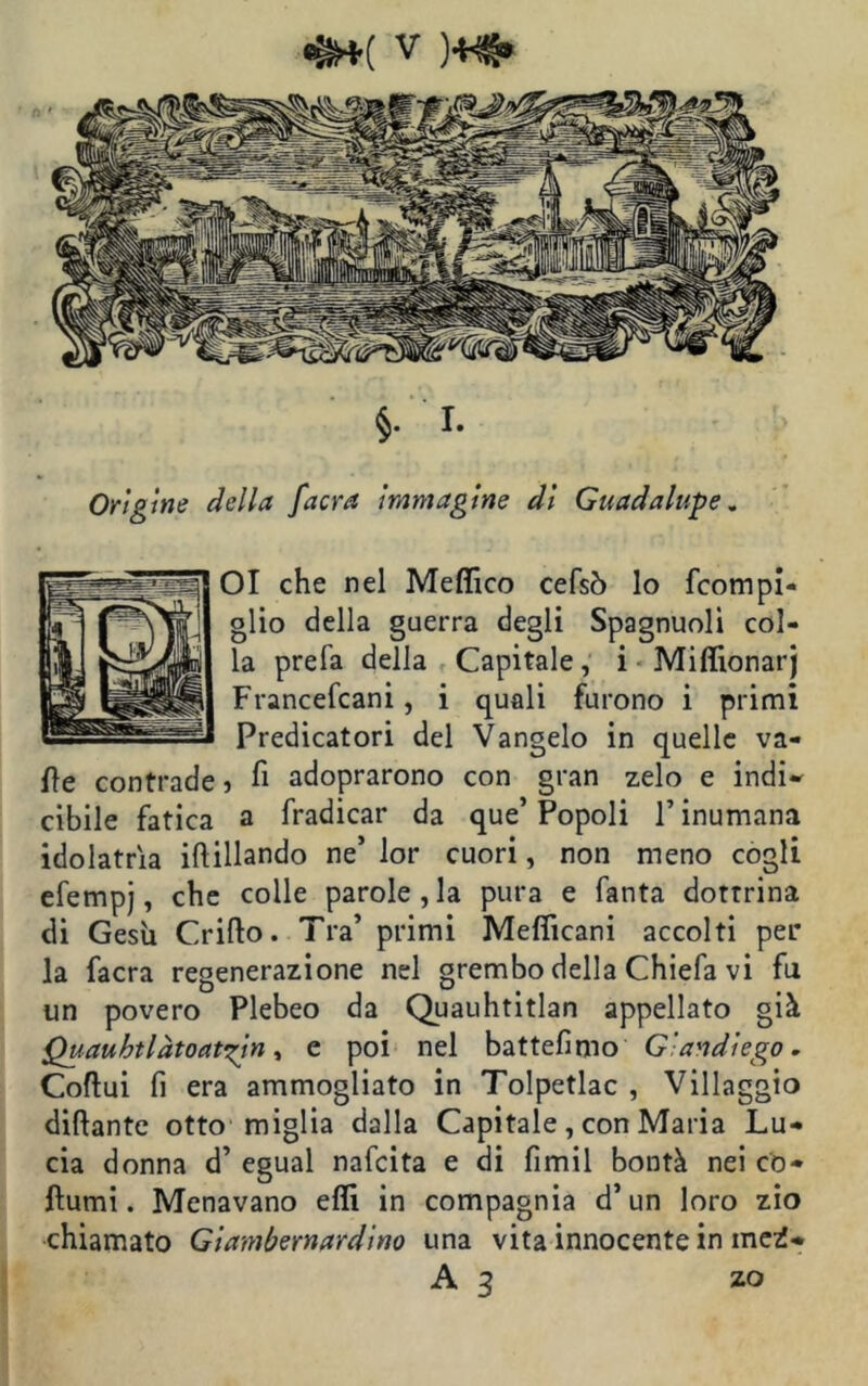 OI che nel Medico cefsò lo fcompi- glio della guerra degli Spagnuolì col- la prefa della Capitale, i Mifiionarj Francefcani, i quali furono i primi Predicatori del Vangelo in quelle va- ile contrade ? fi adoprarono con gran zelo e indi* cibile fatica a fradicar da que’ Popoli l’inumana idolatria iftillando ne’ lor cuori, non meno cogli efempj, che colle parole, la pura e Tanta dottrina di Gesù Grillo. Tra’ primi Mefiicani accolti per la facra regenerazione nel grembo della Chiefa vi fu un povero Plebeo da Quauhtitlan appellato già Quauht lato attiri, e poi nel battefimo Gandiego. Coftui fi era ammogliato in Tolpetlac , Villaggio diftante otto miglia dalla Capitale, con Maria Lu- cia donna d’ egual nafcita e di fimil bontà nei co- turni . Menavano efli in compagnia d’un loro zio chiamato Giambernardino una vita innocente in mct* A 3 zo