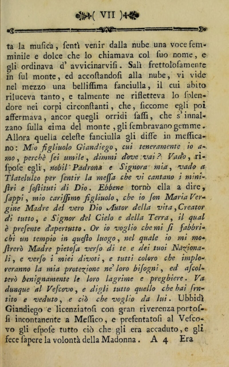 «S__L-=SS ■ ■ .W ' 3» ta la mufica, fenti venir dalla nube una voce fem- minile e dolce che lo chiamava col luo nome, e gli ordinava d’ avvicinarvifi. Salì frettolofamentc in fui monte, ed accoftandofi alla nube, vi vide nel mezzo una belliflima fanciulla, il cui abito riluceva tanto, e talmente ne rifletteva lo fnlen- dore nei corpi circondanti, che, ficcome egli poi affermava, ancor quegli orridi iaflì, che s innal- zano fulla cima del monte , gli fembravano gemme. Allora quella celefle fanciulla gli dille in medica- no: M'o figliuolo Giandiego, cui teneramente io a- mo, perchè fei umile, dimmi dove vai? Vado, ri- fpofe egli, riohil ' Padrona e Signora mia, vado a Tlatelulco per fentir la meffa che vi cantano i mini- Jlrt e fofiituti di Dio. Ebbene tornò ella a dire 9 fappi, mio carijjimo figliuolo, che io fon Maria Ver- gine Madre del vero Dio .Autor della vita ^Creator di tutto, e Signor del Cielo e della Terra, il qual è prefente dapertutto. Or io voglio che mi fi fabbri- chi un tempio in quefio luogo, nel quale io mi mo- jlrerò Madre pietofa verjo di te e dei tuoi Naziona- li , e verfo i miei divoti, e tutti coloro che implo- reranno la mia protezione ne’ loro bifogni, ed afcol- terò benignamente le loro lagrime e preghiere. Va dunque al Vefcovo, e digli tutto quello che hai frn• tito e veduto, e ciò che voglio da lui. Ubbidì Giandiego e licenziatofi con gran riverenza portof- fi incontanente a Medico, e prefentatofi al Vefco- vo gli efpofe tutto ciò che gli era accaduto, e gli fece fapere la volontà della Madonna. A 4 Era