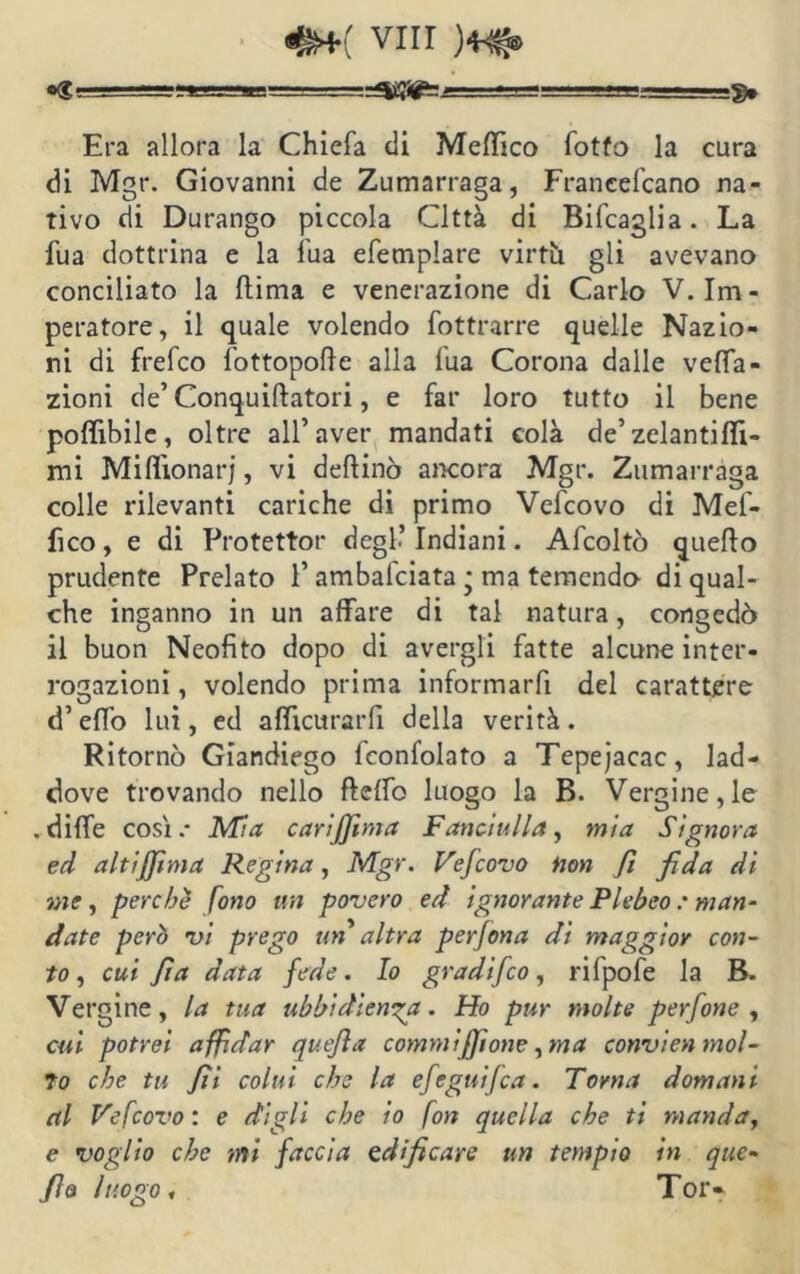 Era allora la Chiefa eli Medico fotfo la cura di Mgr. Giovanni de Zumarraga, Franeefcano na- tivo di Durango piccola Città di Bifcaglia. La fua dottrina e la fua efemplare virtù gli avevano conciliato la liima e venerazione di Carlo V. Im- peratore, il quale volendo fottrarre quelle Nazio- ni di frefco {'ottopode alla Tua Corona dalle vena- zioni de’Conquiflatori, e far loro tutto il bene poflìbile, oltre all’aver mandati colà de’ zelantiflì- mi Milììonarj, vi dellinò ancora Mgr. Zumarraga colle rilevanti cariche di primo Vefcovo di Mel- ico, e di Protettor degl.’ Indiani. Afcoltò quello prudente Prelato 1’ ambafeiata * ma temendo di qual- che inganno in un affare di tal natura, congedò il buon Neofito dopo di avergli fatte alcune inter- rogazioni , volendo prima informarli del carattere d’elfo lui, ed afficurarfi della verità. Ritornò Giandiego fconfolato a Tepejacac, lad- dove trovando nello flelfo luogo la B. Vergine, le . dille così.* Mia cari filma Fanciulla, mia Signora ed altiffima Regina, Mgr. Vefiovo non fi fida di me, perche fono un povero ed ignorante Plebeo : man- date però vi prego un altra perjona di maggior con- to, cui fi a data fede. Io gradifeo, rifpofe la B. Vergine, la tua ubbidienza. Ho pur molte perfine, cui potrei affidar quefia commi filone, ma convien mol- to che tu fii colui che la efeguijca. Torna domani al Vefcovo: e digli che io fon quella che ti manda, e voglio che mi faccia edificare un tempio in que- fio luogo, Tor»