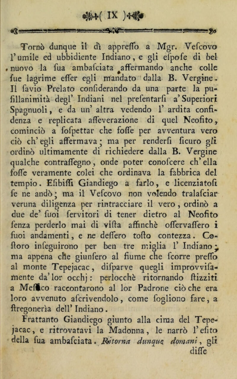 *G-i‘JS=!Si - — :■ -■- ■ ■ -g==~-$3 Tornò dunque il dì appreffo a Mgr. Vefcovo Tumile ed ubbidiente Indiano, e gli elpofe di bel » nuovo la Tua ambafciata ^affermando anche colle lue lagrime effer egli mandato dalla B. Vergine- Il favio Prelato conliderando da una parte la pu- fillanimità degl’ Indiani nel prefentarfi a’Superiori Spagnuoli, e da un’ altra vedendo 1’ ardita confi- denza e replicata afleverazione di quel Neofito, cominciò a fofpettar che foffe per avventura vero ciò ch’egli affermava; ma per renderli ficuro gli ordinò ultimamente di richiedere dalla B. Vergine qualche contraffegno, onde poter conofcere eh’ ella foffe veramente colei che ordinava la fabbrica del tempio. Elibilfi Giandiego a farlo, e licenziatoli fe ne andò; ma il Vefcovo non volendo tralafciar veruna diligenza per rintracciare il vero , ordinò a due de’ fuoi fervitori di tener dietro al Neofito fenza perderlo mai di villa affinchè offervaffero i fuoi andamenti, e ne deffero tollo contezza. Co- lloro infeguirono per ben tre miglia 1’ Indiano^ ma appena che giunfero al fiume che feorre preffo al monte Tepejacac, difparve quegli improvvifa- mente da’ lor occhj : perlocchè ritornando /lizziti a Melico raccontarono al lor Padrone ciò che era loro avvenuto afcrivendolo, come fogliono fare, a llregonerìa dell’ Indiano. Frattanto Giandiego giunto alla cima del Tepe- jacac, e ritrovatavi la Madonna, le narrò l’elite» della fua ambafciata. Ritorna dunque doyyiani, gli diffe