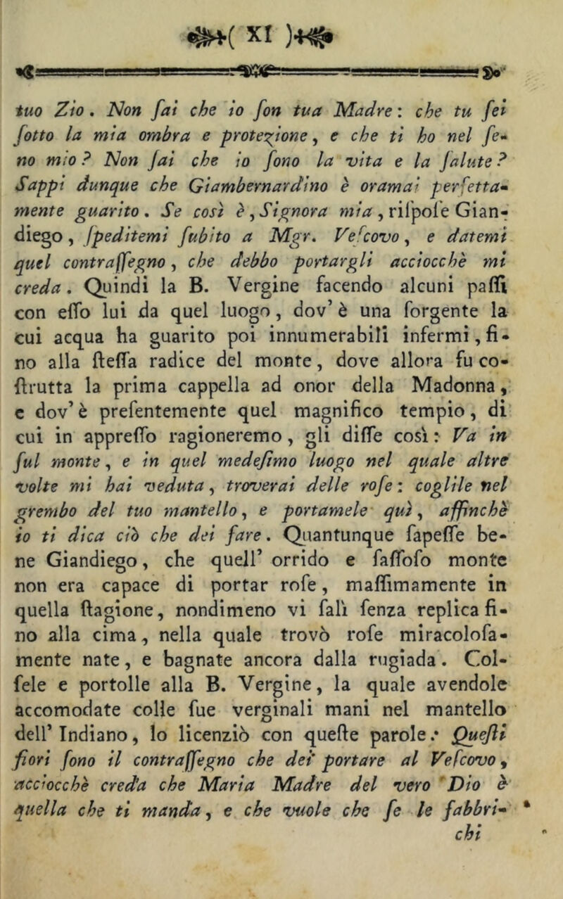 «g , '■■■' —. g. tuo Zio. Non fai che io fon tua Madre : che tu fei /otto la mia ombra e protezione, e che ti ho nel fo- no m;o ? Non fai che io fono la vita e la Jalute ? Sappi dunque che Giambernardino è oramai perfetta- mente guarito. Se così è, Signora mia , rilpoie Gian- diego, fpeditemi fubito a Mgr. Vercovo, e datemi quel contraffegno, che debbo portargli acciocché mi creda. Quindi la B. Vergine facendo alcuni palli con elfo lui da quel luogo , dov’ è una forgente la cui acqua ha guarito poi innumerabili infermi, fi- no alla ftelfa radice del monte, dove allora fu co- ftrutta la prima cappella ad onor della Madonna, c dov’è prefentemente quel magnifico tempio, di cui in apprelfo ragioneremo, gli dille così : Va in fui monte, e in quel medeftmo luogo nel quale altre volte mi hai veduta, troverai delle rofe : coglile nel grembo del tuo mantello, e portamele qui, affinchè io ti dica ciò che dei fare. Quantunque fapelfe be- ne Giandiego, che quell’ orrido e falfofo monte non era capace di portar rofe, malfimamente in quella ftagione, nondimeno vi fall fenza replica fi- no alla cima, nella quale trovò rofe miracolofa- mente nate, e bagnate ancora dalla rugiada. Col- fele e portolle alla B. Vergine, la quale avendole accomodate colle fue verginali mani nel mantello dell’Indiano, lo licenziò con quelle parole.* Quejli fiori fono il contraffegno che dei' portare al Vefcovo, acciocché creda che Maria Madre del vero Dio è quella che ti manda, e che vuole che fe le fabbri- * chi